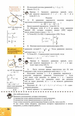 Касательная п
к окружности у
через точку К:
К(х0; у0)
Key
(п) I" Оу ищем как
y-kx + l:
У о = k x o ^
Уо=-Тх о+т
К
1
Ь-—а + т
k
ft
Не забудьте
проанализировать
случай п || Оу
К і у
К(х0; у0)
(п) -И" Оу ищем как
y = kx + l:
y0=kx0 + l
I b = -—a + m;
[ k
(x - a)2 +
+ (kx + l-b)2 = r2
имеет одно решение
относительно х:
.0 = 0.
Из последней системы уравнений: х0 = -1, у0 = 1.
Ответ: С(-1; 1).
Пример 3. Запишите уравнение прямой, кото­
рая касается окружности х2 + у2 - 4х - 6у = -8 в
точке К( 1; 1).
Решение
1) В уравнении окружности выделим квадраты
двучленов относительно переменных хии:
(х - З)2 + (у - 2)2 = 2.
Центр заданной окружности - точка 0(3; 2).
2) Абсциссы точек К и О не равны, тогда уравнение
прямой ОК, которая содержит радиус [ОК] окруж­
ности, можно искать в виде у = kx + l.
3) Точки 0(3; 2) и ІЦ1; 1) принадлежат (ОК). Тогда
Ь_1
2 = 23 +1,
1 = k+l
и
k = -
1 = -
4) Искомая касательная перпендикулярна (ОК),
1 1 m
уравнение которой у =—х+ —. Тогда уравнение касатель­
ной имеет вид у = -2х + п.
5) Точка К(1-, 1) принадлежит касательной, тогда
1 = -2 • 1 + п и п = 3.
Ответ: у = -2х + 3.
Пример 4. Запишите уравнение прямой, кото­
рая касается окружности (х - I)2 + у2 = 1 и про­
ходит через точку К(0; 5).
Решение
1) Пусть искомая прямая параллельна оси Оу или
совпадает с ней, тогда ее уравнение имеет вид х = с = 0.
Подставим значение х = 0 в уравнение окружности -
получим квадратное уравнение относительно у. Если
оно имеет одно решение, то прямая х = 0 - касается
окружности. Если это уравнение имеет два решения
или не имеет решений, то х = 0 не является уравнением
касательной.
Получаем: (0 - I)2 + у2 = 1, 1 + у2 - 1 и у = 0 - един­
ственное решение.
Вывод: прямая х = 0 - касательная.
Для любознательных
Запишите соотношения, которые описывают:
1) множество точек, равноудаленных от осей координат;
2) множество точек, равноудаленных от оси Оу на 2;
3) все точки плоскости, расположенные ближе к оси Оу, чем к оси Ох;
4) все точки извне квадрата, диагонали которого пересекаются в начале
координат, а длина стороны равна 4.
36
 