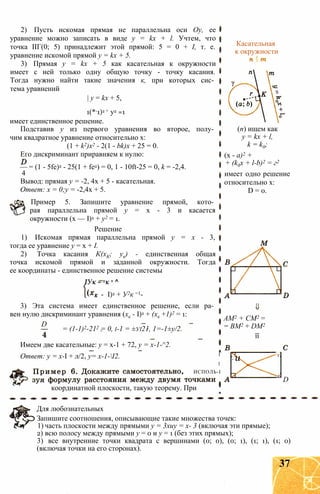 2) Пусть искомая прямая не параллельна оси Оу, ее
уравнение можно записать в виде y = kx + l. Учтем, что
точка ІІГ(0; 5) принадлежит этой прямой: 5 = 0 + I, т. е.
уравнение искомой прямой у = kx + 5.
3) Прямая у = kx + 5 как касательная к окружности
имеет с ней только одну общую точку - точку касания.
Тогда нужно найти такие значения к, при которых сис­
тема уравнений
| у = kx + 5,
1(*-1)2 + у2 =1
имеет единственное решение.
Подставив у из первого уравнения во второе, полу­
чим квадратное уравнение относительно х:
(1 + k2)x2 - 2(1 - bk)x + 25 = 0.
Его дискриминант приравняем к нулю:
— = (1 - 5fe)2 - 25(1 + fe2) = 0, 1 - 10ft-25 = 0, k = -2,4.
4
Вывод: прямая у = -2, 4х + 5 - касательная.
Ответ: х = 0;у = -2,4х + 5.
Пример 5. Запишите уравнение прямой, кото­
рая параллельна прямой у = х - 3 и касается
окружности (х — I)2 + у2 = 1.
Решение
1) Искомая прямая параллельна прямой у = х - 3,
тогда ее уравнение у = х + I.
2) Точка касания К(хК; ук) - единственная общая
точка искомой прямой и заданной окружности. Тогда
ее координаты - единственное решение системы
ІУк ~ хк + ^
- I)2 + У2к =1-
3) Эта система имеет единственное решение, если ра­
вен нулю дискриминант уравнения (хк - I)2 + (хк +1)2 = 1:
D
= (1-1)2-212 = 0, і-1 = ±уі21, 1=-1±у/2.
Имеем две касательные: у = х-1 + 72, у = х-1-^2.
Ответ: у = х-І + л/2, у= х-1-І2.
координатной плоскости, такую теорему. При
Касательная
к окружности
(п) ищем как
y = kx + l,
k = k0;
(х - а)2 +
+ (k0x + l-b)2 = г2
имеет одно решение
относительно х:
D = 0.
AM2 + СМ2 =
= ВМ2 + DM2
її
1
1
- и г
ИСПОЛЬ-I
г
D
Для любознательных
Запишите соотношения, описывающие такие множества точек:
1) часть плоскости между прямыми у = 3хиу = х- 3 (включая эти прямые);
2) всю полосу между прямыми у = 0 и у = 1 (без этих прямых);
3) все внутренние точки квадрата с вершинами (0; 0), (0; 1), (1; 1), (1; 0)
(включая точки на его сторонах).
37
 