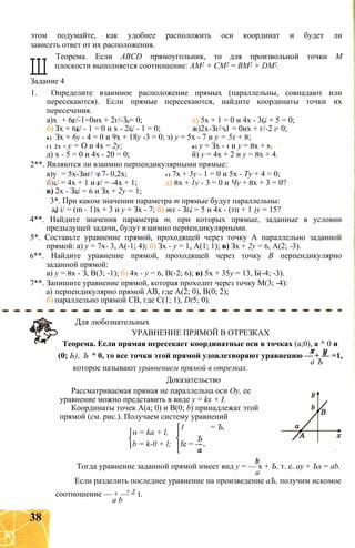 этом подумайте, как удобнее расположить оси координат и будет ли
зависеть ответ от их расположения.
Ш
Теорема. Если ABCD прямоугольник, то для произвольной точки М
плоскости выполняется соотношение: AM2 + СМ2 = ВМ2 + DM2.
Задание 4
1. Определите взаимное расположение прямых (параллельны, совпадают или
пересекаются). Если прямые пересекаются, найдите координаты точки их
пересечения.
а)х + 6г/-1=0их + 2г/-3 = 0; е) 5х + 1 = 0 и 4х - 3(/ + 5 = 0;
б) Зх + 6г/ - 1 = 0 и х - 2г/ - 1 = 0; ж)2х-Зг/+1 = 0их + г/-2 = 0;
в) Зх + 6у - 4 = 0 и 9х + 18у -3 = 0; з) у = 5х - 7 и у = 5х + 8;
г) 2х - у = О и 4х = 2у; и) у = Зх - 1 и у = 8х + 5;
д) х - 5 = 0 и 4х - 20 = 0; й) у = 4х + 2 и у = 8х + 4.
2**. Являются ли взаимно перпендикулярными прямые:
а)у = 5х-Зиг/ = 7- 0,2х; г) 7х + 5у - 1 = 0 и 5х - Ту + 4 = 0;
б)г/ = 4х + 1 и г/ = -4х + 1; д) 8х + 1у - 3 = 0 и Чу + 8х + 3 = 0?
в) 2х - Зг/ = 6 и Зх + 2у = 1;
3*. При каком значении параметра т прямые будут параллельны:
а) і/ = (m - 1)х + 3 и у = Зх - 7; б) тх - Зг/ = 5 и 4х - (тп + 1 )у = 15?
4**. Найдите значения параметра т, при которых прямые, заданные в условии
предыдущей задачи, будут взаимно перпендикулярными.
5*. Составьте уравнение прямой, проходящей через точку А параллельно заданной
прямой: а) у = 7х- 3, А(-1; 4); б) Зх - у = 1, А(1; 1); в) Зх + 2у = 6, А(2; -3).
6**. Найдите уравнение прямой, проходящей через точку В перпендикулярно
заданной прямой:
а) у = 8х - З, В(3; -1); б) 4х - у = 6, В(-2; 6); в) 5х + 35у = 13, Б(-4; -3).
7**. Запишите уравнение прямой, которая проходит через точку М(3; -4):
а) перпендикулярно прямой АВ, где А(2; 0), В(0; 2);
б) параллельно прямой СВ, где С(1; 1), D(5; 0).
Для любознательных
УРАВНЕНИЕ ПРЯМОЙ В ОТРЕЗКАХ
Теорема. Если прямая пересекает координатные оси в точках (а;0), а ^ 0 и
(0; Ь), Ъ * 0, то все точки этой прямой удовлетворяют уравнению — + — =1,
а Ъ
которое называют уравнением прямой в отрезках.
Доказательство
Рассматриваемая прямая не параллельна оси Оу, ее
уравнение можно представить в виде у = kx + I.
Координаты точек А(а; 0) и В(0; b) принадлежат этой
прямой (см. рис.). Получаем систему уравнений
1 = Ъ,
Ъ
0 = ka + l,
b = k-0 + l; fe = --
Тогда уравнение заданной прямой имеет вид у = — х + Ъ, т. е. ау + Ъх = ab.
а
Если разделить последнее уравнение на произведение аЪ, получим искомое
х У ,
соотношение — + — = 1.
а b
38
 