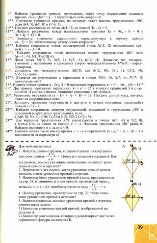8*. Найдите уравнения прямых, проходящих через точку пересечения заданных
прямых 2х-7і/=1иг/ = х + 3 параллельно осям координат.
9**. Составьте уравнения прямых, на которых лежат высоты треугольника ABC,
если А(4; 5), В(0; 0) и С(-6; 1).
10**. Найдите расстояние от точки М(4; -2) до прямой Зх - 4у = 5.
11**. Найдите расстояние между параллельными прямыми Зх + 4г/ - 8 = 0 и
Зх + 4г/ + 12 = 0.
12** Запишите уравнение серединного перпендикуляра к отрезку прямой
4х - 5у = 20, заключенному между осями координат.
13**. Найдите координаты точки, симметричной точке А(-2; -2) относительно пря­
мой х + у - 3 = 0.
14**, Найдите координаты точки пересечения медиан треугольника ABC, если
А(—1; -3), 5(1; 3)иС(0; 6).
15*. Даны точки М(-7; 3), N(5; 2), Р(3; -3), К(-2; -4). Докажите, что четырех­
угольник с вершинами в серединах сторон четырехугольника MNPK - парал­
лелограмм.
16*. Докажите, что четырехугольник ABCD, где А(-2; 10), 5(1; 3), С(-2; -4),
5(-5; 3), - ромб.
17**. Является ли треугольник с вершинами в точках М(4; -5), N(7; 6), Р(-7; -2)
прямоугольным?
18*. В каких точках прямая х - 2г/ - 4 = 0 пересекает окружность х2 + у2 - 14х - 10у = 11 ?
19*. Две прямые пересекают окружность х2 + у2 = 25 в точках с ординатой 3 и с ор­
динатой -4 соответственно. Запишите уравнения этих прямых.
20*. Уравнение окружности (х - I)2 + (у + З)2 = 36. Найдите длины хорд, которые
лежат на координатных осях.
21*. Запишите уравнение окружности с центром в начале координат, касающейся
прямой у = х - 3.
22**. Найдите координаты центров окружностей, вписанной в треугольник ABC и
описанной вокруг этого треугольника, если:
а)А(0; 0), 5(4; 0), С(0; 3); б)А(1; 2), 5(5; 2), С(1; 5).
23**. Две вершины треугольника ABC расположены в точках А(0; -2) и 5(2; 0),
а третья С(х; у) лежит на прямой у = -х. Площадь треугольника ABC равна 8.
Найдите значение х и у, если х < 0.
24**. Сколько общих точек имеют прямая у = ~х и окружность (х - а)2 + (у + 2)2 = 1 в
зависимости от параметра о?
Для любознательных А
1. Найдите длины отрезков, которые отсекает на координат-
X I/
ных осях прямая — + — = 1 (вместе с началом координат). Как
а b
вы думаете, почему указанное соотношение называют урав­
нением прямой в отрезках?
2. Перечислите все случаи, когда уравнение прямой нельзя
записать в виде уравнения прямой в отрезках.
3. Воспользуйтесь уравнением прямой в виде, предложенном
на стр. 28, и запишите его для прямой, проходящей через R
х у
точки (а; 0) и (0; Ь); преобразуйте его к виду — + — = 1.
а b
4. Почему уравнение, приведенное на стр. 29, также назы­
вают уравнением прямой в отрезках?
5. Воспользовавшись записью уравнения прямой в отрезках,
решите такие задачи.
1) Запишите уравнение каждой прямой, изображенной на
рисунке А.
2) Запишите соотношения, которым удовлетворяют все точки
окрашенной фигуры на рисунке Б.
39
 