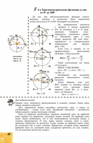 sina
cos a
sina = y|
4_____I
§4 о Тригонометрические функции углов
от 0° до 180°
До сих пор тригонометрические функции синуса,
косинуса, тангенса и котангенса были определены
только для углов от 0° до 90°. Расширим эти понятия.
На координатной плоскости
с центром в начале координат
В(х; у) 0(0; 0) построим в I и II коор­
динатных четвертях полу­
окружность единичного радиу­
са. Обозначим через а угол
между радиусом ОВ этой полу­
окружности и положительным
направлением оси абсцисс
(рис. 1.26).
Если угол а острый, то из
прямоугольного треугольника
ОСВ (рис. 1.26-а) получим:
ВС ОС
---- , cosa =-------- .
R R
Такие соотношения мы знаем
с 8-го класса.
ПРИ R=1 ЧИСЛЕННО:
sin a = ВС = у, cos a = ОС = х,
где В(х; у).
Подчеркнем, что последние
равенства выполняются только
численно.
Таким образом, если угол
ВОС острый, то значение синуса
этого угла численно равно
ординате точки В(х; у), а коси­
нуса - его абсциссе:
sin a = у, cos a = х.Рис. 1.26
Для любознательных
Термин синус латинского происхождения и означает «залив». Какая связь
между заливом и синусом?
Дугу окружности можно уподобить изогнутому луку, а хорду, ее
стягивающую, - тетиве этого лука. Индийский математик - составитель
таблиц синусов - назвал полухорду тетивой.
Один из арабских математиков, переводя индийский текст на арабский
язык, перевел его правильно: полухорду назвал тетивой. Но арабский язык
имеет такую особенность, что в нем выписываются согласные буквы, а
гласные пропускаются. О том, какие именно гласные стоят в слове,
пришлось определять из контекста. Слово «залив» на арабском имеет такие
же согласные, как и слово «тетива». Переводчик, который позже переводил
арабский текст на латинский язык, умудрился прочитать его как «залив»,
что на латинском звучит как «синус».
40
 