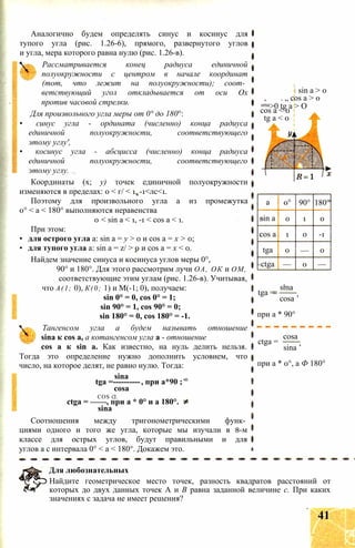 Аналогично будем определять синус и косинус для
тупого угла (рис. 1.26-6), прямого, развернутого углов
и угла, мера которого равна нулю (рис. 1.26-в).
Рассматривается конец радиуса единичной
полуокружности с центром в начале координат
(тот, что лежит на полуокружности); соот­
ветствующий угол откладывается от оси Ох
против часовой стрелки.
Для произвольного угла меры от 0° до 180°:
• синус угла - ордината (численно) конца радиуса
единичной полуокружности, соответствующего
этому углу',
• косинус угла - абсцисса (численно) конца радиуса
единичной полуокружности, соответствующего
этому углу.
Координаты (х; у) точек единичной полуокружности
изменяются в пределах: 0 < г/ < 1, -1<лс<1.
Поэтому для произвольного угла а из промежутка
0° < а < 180° выполняются неравенства
0 < sin а < 1, -1 < cos а < 1.
При этом:
• для острого угла a: sin а = у > 0 и cos а = х > 0;
• для тупого угла a: sin а = z/ > 0 и cos а = х < 0.
Найдем значение синуса и косинуса углов меры 0°,
90° и 180°. Для этого рассмотрим лучи ОА, ОК и ОМ,
соответствующие этим углам (рис. 1.26-в). Учитывая,
что А(1; 0), К(0; 1) и М(-1; 0), получаем:
sin 0° = 0, cos 0° = 1;
sin 90° = 1, cos 90° = 0;
sin 180° = 0, cos 180° = -1.
Тангенсом угла а будем называть отношение
sina к cos a, а котангенсом угла a - отношение
cos а к sin а. Как известно, на нуль делить нельзя.
Тогда это определение нужно дополнить условием, что
число, на которое делят, не равно нулю. Тогда:
sina
tga =----------, при a*90 ;
cosa
COS CL
ctga = ——, при a * 0° и a 180°.
sina
Соотношения между тригонометрическими функ­
циями одного и того же угла, которые мы изучали в 8-м
классе для острых углов, будут правильными и для
углов а с интервала 0° < a < 180°. Докажем это.
a 0° 90° 180°
sin a 0 1 0
cos a 1 0 -1
tga 0 — 0
ctga — 0 —
tga =
sma
cosa ’
при a * 90°
ctga =
cosa
sina ’
при a * 0°, a Ф 180°
Для любознательных
Найдите геометрическое место точек, разность квадратов расстояний от
которых до двух данных точек А и В равна заданной величине с. При каких
значениях с задача не имеет решения?
і sin a > 0
. „ cos a > 0
sma>0 tg a > О
cos a < 0
tg a < 0
41
 