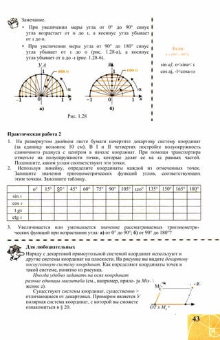 Замечание.
• При увеличении меры угла от 0° до 90° синус
угла возрастает от 0 до 1, а косинус угла убывает
от 1 до 0.
• При увеличении меры угла от 90° до 180° синус
угла убывает от 1 до 0 (рис. 1.28-а), а косинус
угла убывает от 0 до -1 (рис. 1.28-6).
УА
Рис. 1.28
Если
а є [90°; 180°]:
sin a], 0<sina< 1
cos aj, -l<cosa<0
Практическая работа 2
1. На развернутом двойном листе бумаги начертите декартову систему координат
(за единицу возьмите 10 см). В I и II четвертях постройте полуокружность
единичного радиуса с центром в начале координат. При помощи транспортира
отметьте на полуокружности точки, которые делят ее на 12 равных частей.
Подпишите, каким углам соответствуют эти точки.
2. Используя линейку, определите координаты каждой из отмеченных точек.
Запишите значения тригонометрических функций углов, соответствующих
этим точкам. Заполните таблицу.
0° 15°
О
О
со
45° 60° 75° 90° 105° 120° 135° 150° 165° 180°
sin X
cos X
t gx
ctg X
3. Увеличивается или уменьшается значение рассматриваемых тригонометри­
ческих функций при возрастании угла: а) от 0° до 90°; б) от 90° до 180°?
Для любознательных
Наряду с декартовой прямоугольной системой координат используют и
другие системы координат на плоскости. На рисунке вы видите декартову
косоугольную систему координат. Как определяют координаты точек в
такой системе, понятно из рисунка.
Иногда удобно задавать на осях координат
разные единицы масштаба (см., например, прило- ju Mix- 
жение 2). М/-___________
Существуют системы координат, существенно > /
отличающиеся от декартовых. Примером является У !
полярная система координат, с которой вы сможете _
ознакомиться в § 20. ОТ х Мх
х
43
 
