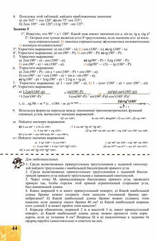 4. Пользуясь этой таблицей, найдите приближенные значения:
а) sin 165° + cos 120°; в) sin 75° cos 135°;
б) 2cos 105° - sin 120°; г) tg 150° : sin 135°.
Задание 5
1°. Известно, что 90° < а < 180°. Какой знак имеют значения cos a, sin ос, tg a, ctg а?
2°. Острым или тупым является угол Р треугольника, если значение его: а) коси­
нуса отрицательное; б) тангенса отрицательное; в) котангенса положительное;
г) косинуса положительное?
3°. Упростите выражение: a) sin (180° - х); б.) cos (180° - х); в) tg (180° - х).
4°. Упростите выражение: a) sin (90° - Р); б) cos (90° - Р); в) tg (90° - Р).
5. Упростите выражение:
а) 2sin (90° - а) - cos (180° - а); в) tg(90° - Р) + 3ctg (180° - Р);
б) cos (90° - а) + sin (180° - а); г) ctg(90° — (3) — tg (180° - Р).
6. Упростите выражение:
а) 2sin (90° - Р) - sin а + cos (180° - Р) + cos (90° - а);
б) cos (90° - а) + cos (180° - а) + sin а - sin (90° - а);
в) tg (90° - р) + 3ctg (90° - а) + 2 (tg а + tg р).
7. Упростите выражение: а) 1 - cos2 (90° - а); б) 1 - (cos2 (180° - а) + cos2 (90° - а)).
8*. Упростите выражение:
a) l-2sin2(180°-p). б) sin2(90°-Р) _ sin2p(l-sin2(180°-p))
а l-2sin2(90°-P) ’ l-cos(90°-P) ' sin2(90°-P)(l-cos2(180°-P))’
г, (1 + eg,90- - т * (1 + «180- - т д) cte’|90° - - и+в
tg Р + 1
9. Используя формулы перехода между значениями тригонометрических функций
смежных углов, вычислите значение выражений:
a) cos 120°; б) sin 135°; B)tgl50°; г) cos 135°; д) ctg 150°.
10. Найдите значение выражения:
а) 2 cos 60° + n/3cos 150°; г) 3 cos 60° tg 45° tg 60°;
б) 5 sin 30° + ctg 135°; д) tg 150° sin 60° cos 40° - ctg 120° cos 150° cos 140°.
в) (cos 60° + sin 150°)(sin 30° - cos 150°);
11*. Найдите значение выражения:
а) 2 tg2 120° + 4 cos2150°; r) tg3 60° sin 120° - ctg2 60° sin 150°;
б) 3 cos2150° + 5 sin2 135°-tg3 135°; д) sin 157° cos 67° + cos 23° sin 113°.
в) 3 cos2 60° tg 135° tg2 120°;
Для любознательных
1. Среди всевозможных прямоугольных треугольников с заданной гипотену­
зой найдите треугольник с наибольшей биссектрисой прямого угла.
2. Среди всевозможных прямоугольных треугольников с заданной биссек­
трисой прямого угла найдите треугольник с наименьшей гипотенузой.
3. Через точку М, принадлежащую биссектрисе прямого угла, проведите
прямую так, чтобы отрезок этой прямой ограниченный сторонами угла,
был наименьшей длины.
4. Канал шириной 6 м имеет прямоугольный поворот, а) Какой наибольшей
длины бревно можно сплавить этим каналом (толщиной бревна пре­
небрегаем)? б) Какой наибольшей длины бревно можно сплавить этим
каналом, если диаметр такого бревна 40 см? в) Какой наибольшей ширины
плот длиной 5 м может пройти этим каналом?
5. Коридор общежития, шириной 2 м и высотой 3 м, имеет прямоугольный
поворот, а) Какой наибольшей длины доску можно пронести этим кори­
дором, если ее толщина 4 см? Вопросы б) и в) (аналогичные к заданию 4)
сформулируйте самостоятельно и ответьте на них.
44
 