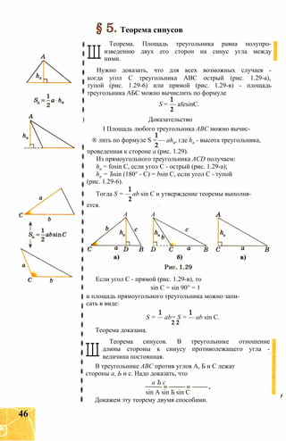 Теорема синусов
Ш
Теорема. Площадь треугольника равна полупро-
изведению двух его сторон на синус угла между
ними.
Нужно доказать, что для всех возможных случаев -
когда угол С треугольника ABC острый (рис. 1.29-а),
тупой (рис. 1.29-6) или прямой (рис. 1.29-в) - площадь
треугольника АБС можно вычислить по формуле
S = — afesinC.
2
) Доказательство
I Площадь любого треугольника ABC можно вычис-
® лить по формуле S = — aha, где ha - высота треугольника,
2
проведенная к стороне а (рис. 1.29).
Из прямоугольного треугольника ACD получаем:
ha = fosin С, если угол С - острый (рис. 1.29-а);
ha = Ъsin (180° - С) = bsin С, если угол С - тупой
(рис. 1.29-6).
Тогда S = — ab sin С и утверждение теоремы выполня-
2
ется.
А А
Если угол С - прямой (рис. 1.29-в), то
sin С = sin 90° = 1
и площадь прямоугольного треугольника можно запи­
сать в виде:
S = — ab= S = — ab sin С.
2 2
Теорема доказана.
Ш
Теорема синусов. В треугольнике отношение
длины стороны к синусу противолежащего угла -
величина постоянная.
В треугольнике ABC против углов А, Б и С лежат
стороны а, Ь и с. Надо доказать, что
а Ъ с
sin A sin Б sin С
Докажем эту теорему двумя способами.
46
 