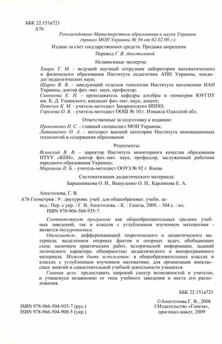ББК 22.151я721
А76
Рекомендовано Министерством образования и науки Украины
(приказ МОН Украины № 56 от 02.02.09 г.)
Издано за счет государственных средств. Продажа запрещена
Перевод Г. В. Апостоловой
Независимые эксперты:
Хмара Т. М. - ведущий научный сотрудник лаборатории математического
и физического образования Института педагогики АПН Украины, канди­
дат педагогических наук;
Шарко В. В. - заведующий отделом топологии Института математики НАН
Украины, доктор физ.-мат. наук, профессор;
Синюкова Е. Н. - преподаватель кафедры алгебры и геометрии ЮУГПУ
им. К. Д. Ушинского, кандидат физ.-мат. наук, доцент;
Петечук К. М. - учитель-методист Закарпатского ИППО;
Горелова О. В. - учитель-методист ООШ № 10 г. Измаила Одесской обл.
Ответственные за подготовку к изданию:
Прокопенко Н. С. - главный специалист МОН Украины;
Литвиненко О. А. - методист высшей категории Института инновационных
технологий и содержания образования
Рецензенты:
Ясинский В. В. - директор Института мониторинга качества образования
НТУУ «КПИ», доктор физ.-мат. наук, профессор, заслуженный работник
народного образования Украины;
Мирецкая JI. Б. - учитель-методист ООУЗ № 92 г. Киева
Систематизация дидактического материала:
Барышникова О. И., Вашуленко О. П., Карликова Е. А.
Апостолова, Г. В.
А76 Геометрия : 9 : двухуровн. учеб. для общеобразоват. учебн. за-
вед.: Пер. с укр. / Г. В. Апостолова. - К. : Генеза, 2009. - 304 с. : ил.
ISBN 978-966-504-935-7.
Соответствует программе как общеобразовательных средних учеб­
ных заведений, так и классов с углубленным изучением математики -
является двухуровневым.
Отличается-, дифференциацией теоретического и дидактического ма­
териала; выделением опорных фактов и опорных задач, обобщающих
схем; наличием практических работ, исторической информации, заданий
логического характера; обширностью дидактического и внепрограммного
материала. Может быть использован: в общеобразовательных классах и
классах с углубленным изучением математики; для организации внеклас­
сных занятий и самостоятельной учебной деятельности учащихся.
Главная цель: предоставить широкий спектр возможностей и учителю,
и учащемуся независимо от типа учебного заведения и места его распо­
ложения.
ББК 22.151я721
©Апостолова Г. В., 2008
ISBN 978-966-504-935-7 (рус.) ©Издательство «Генеза»,
ISBN 978-966-504-900-5 (укр.) оригинал-макет, 2009
 