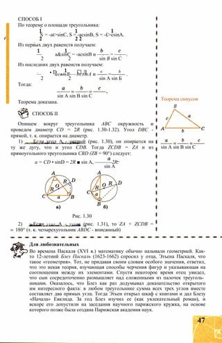 СПОСОБ I
По теореме о площади треугольника:
S = -at>sinC, S = -acsinB, S = -£>csinA.
2 2 2
Из первых двух равенств получаем:
— a&sinC = -acsinB и —-— = —-—.
2 2 sin В sin С
Из последних двух равенств получаем:
1 • D ■ Л а Ь
— acsmB-—bcsmA и ------ =-------- .
2 2 sin A sin Б
Тогда:
sin A sin В sin С
Теорема доказана.
СПОСОБ II
Опишем вокруг треугольника ABC окружность и
проведем диаметр CD = 2R (рис. 1.30-1.32). Угол DBC -
прямой, т. к. опирается на диаметр.
1) Если угол А - острый (рис. 1.30), он опирается на
ту же дугу, что и угол CDB. Тогда ZCDB = ZA и из
прямоугольного треугольника CBD (ZB = 90°) следует:
а = CD • sinD = 2R ■ sin А, ———-2R.
sin А
Рис. 1.30
2) Если угол А - тупой (рис. 1.31), то ZA + ZCDB =
180° (т. к. четырехугольник ABDC - вписанный)
Теорема синусов
В
sin A sin В sin С
Для любознательных
Во времена Паскаля (XVI в.) математику обычно называли геометрией. Как-
то 12-летний Блез Паскаль (1623-1662) спросил у отца, Этьена Паскаля, что
такое «геометрия». Тот, не придавая своим словам особого значения, ответил,
что это некая теория, изучающая способы черчения фигур и указывающая на
соотношения между их элементами. Спустя некоторое время отец увидел,
что сын сосредоточенно размышляет над сложенными из палочек треуголь­
никами. Оказалось, что Блез как раз додумывал доказательство открытого
им интересного факта: в любом треугольнике сумма всех трех углов вместе
составляет два прямых угла. Тогда Этьен открыл шкаф с книгами и дал Блезу
«Начала» Евклида. За год Блез изучил ее (как увлекательный роман), и
вскоре его допустили на заседания научного парижского кружка, на основе
которого позже была создана Парижская академия наук.
47
 
