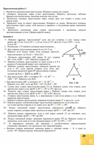 1. Начертите произвольный треугольник. Измерьте длины его сторон.
2. Измерьте градусные меры углов треугольника. Найдите, используя таблицы
Брадиса или калькулятор, значения синусов этих углов.
3. Вычислите площадь треугольника через длины двух его сторон и синус угла
между ними.
4. Проведите одну из высот треугольника. Измерьте ее длину. Вычислите площадь
треугольника через длину этой высоты и сравните с полученным ранее значением
площади.
5. Вычислите отношения длин сторон треугольника к значениям синусов
противолежащих углов. Сформулируйте вывод.
Задание 6
1°. Найдите площадь треугольника* если две его стороны и угол между ними
равны: а) >/8 см, 4 см и 45°; б) у/8 см, 4 см и 135°; в) 6 см, 4 см и 150°; г) 6 см,
4 см и 30°.
2. По рисунку 1.33 найдите площади треугольников.
3°. Две стороны треугольника равны 8 см и 4>/2 см.
Найдите угол между ними, если площадь треуголь­
ника составляет: а) 16 см2; б) 8%/2 см2.
4 Площадь треугольника АВС равна 16 см2, сторона
АВ = 8 см, ZABC = 150°. Найдите сторону ВС.
5. Найдите площадь треугольника по двум углам а и Р и
радиусу R описанной вокруг него окружности.
6°. Найдите сторону треугольника, лежащую против его
угла в 45°, если против второго угла этого тре­
угольника градусной меры 60° расположена сторона
длиной: а) 3 см; б) 2л/з см; в)7б СМ.
7°. Дан треугольник АВС, у которого АС = 42, ВС = 1,
/АВС = 45°. Найдите угол ВАС.
8е Дан треугольник АВС, у которого АС = І2, ВС = 1.
Найдите угол АВС, если: а) /ВАС = 45°; б) /ВАС = 30°.
9. Сумма двух сторон треугольника равна 18 см. Найдите длины этих сторон, если
против них лежат углы: а) 60° и 45°; б) 30° и 135°; в) а и р.
10. Разность двух сторон треугольника равна t. Найдите длины этих сторон, если
против них лежат углы: а) 60° и 45°; б) 30° и 90°; в) а и р.
11. Сторона треугольника равна Ъ, а прилежащие к ней углы равны а и р. Найдите
периметр треугольника.
12. Найдите стороны треугольника, периметр которого равен Р, а два угла - а и р.
13°. Найдите радиус описанной вокруг треугольника окружности, если известно,
что в нем против стороны 2 см лежит угол: а) 30°; б) 135°; в) 90°.
14°. Радиус описанной вокруг треугольника окружности равен дм. Найдите
длину стороны, которая лежит против угла меры: а) 45°; б) 150°; в) 135°.
15. Найдите радиус окружности, если в ней хорда длиной 12 см стягивает дугу
градусной меры: а) 60°; б) 90°; в) 180°.
16. Радиус описанной вокруг трапеции окружности равен V8 дм. Найдите длину ее
диагонали, если один из углов трапеции равен: а) 45°; б) 150°; в) 135°.
17. В окружность вписаны две трапеции с соответственно параллельными
сторонами. Докажите, что диагонали этих трапеций равны.
18* Боковая сторона вписанной трапеции равна а, средняя линия — Ъ, а один из
углов - 30°. Найдите радиус описанной окружности.
Практическая работа 3
49
 