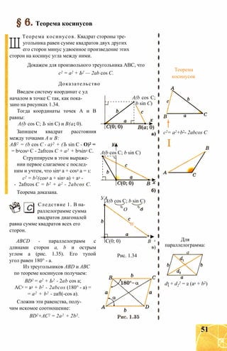 Теорема косинусов
Ш
Теорема косинусов. Квадрат стороны тре­
угольника равен сумме квадратов двух других
его сторон минус удвоенное произведение этих
сторон на косинус угла между ними.
Докажем для произвольного треугольника АВС, что
с2 = а2 + Ь2 — 2ab cos С.
Доказательство
Введем систему координат с уд
началом в точке С так, как пока­
зано на рисунках 1.34.
Тогда координаты точек А и В
равны:
A(b cos С; Ъ sin С) и В(а; 0).
Запишем квадрат расстояния
между точками А и В:
АВ2 = (b cos С - а)2 + (Ъ sin С - О)2 =
= b2cos2 С - 2afrcos С + а2 + b2sin2 С.
Сгруппируем в этом выраже­
нии первое слагаемое с послед­
ним и учтем, что sin2 a + cos2 a = 1:
с2 = b2(cos2 a + sin2 a) + a2 -
- 2afrcos C = b2 + a2 - 2abcos C.
Теорема доказана.
С
A(b cos С;
b sin С)
A(b cos C; b sin C)
УА.
Следствие 1. В па­
раллелограмме сумма
квадратов диагоналей
равна сумме квадратов всех его
сторон.
ABCD - параллелограмм с
длинами сторон а, b и острым
углом а (рис. 1.35). Его тупой
угол равен 180° - а.
Из треугольников ABD и АВС
по теореме косинусов получаем:
BD2 = а2 + Ь2 - 2ab cos a;
AC2 = a2 + b2 - 2abcos (180° - a) =
= a2 + b2 - 2aft(-cos a).
Сложив эти равенства, полу­
чим искомое соотношение:
BD2+AC2 = 2a2 + 2b2.
A(b cos С; b sin С)
О

C(0; 0)
-*►
В x
в)
Рис. 1.34
Для
параллелограмма:
a
d2 + d2
2 = 2 (a2 + b2)
Теорема
косинусов
t
c2= a2+b2- 2abcos С
I
51
 