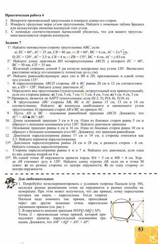 1. Начертите произвольный треугольник и измерьте длины его сторон.
2. Измерьте градусные меры углов треугольника. Найдите с помощью таблиц Брадиса
или калькулятора значения косинусов этих углов.
3. С помощью соответствующих вычислений убедитесь, что для вашего треуголь­
ника выполняется теорема косинусов.
Задание 7
1°. Найдите неизвестную сторону треугольника ABC, если:
а) ZC = 60°, АС = 25 дм, СВ = 40 дм; в) /В = 60°, ВС = 6 см, АС = 2л/7 см;
б) ZC = 120°, АС = 3,5 м, СВ = 4 м; г) ZB = 135°, ВС = 4 см, АС = y/lO см.
2°. Найдите длину диагонали BD четырехугольника ABCD, у которого ZC = 60°,
ВС = 50 мм, CD = 35 мм.
3. Железный стержень длиной 5 дм согнули посередине под углом 120°. Вычислите
расстояние между его концами (с точностью до 0,1 см).
4*. Найдите равнодействующую двух сил в ЗН и 2Н, приложенных в одной точке
под уголом 135°.
5. В параллелограмме ABCD стороны АВ и ВС равны 20 см и 12 см соответствен­
но, a ZD = 120°. Найдите длину диагонали АС.
6. Определите вид треугольника (тупоугольный, остроугольный или прямоугольный),
если его стороны равны: а) 3 см, 5 см, 7 см; б) 3 см, 4 см, 3 см; в) 3 см, 4 см, 5 см.
7*.Проверьте, является ли АНРТ тупоугольным, если Щ-2; 5), Р(4; 8), Т(10; 6).
8. В треугольнике ABC стороны АВ, ВС и АС равны 15 см, 13 см и 14 см
соответственно. Найдите: а) косинусы наибольшего и наименшего углов
треугольника; б) проекции сторон АВ и ВС на прямую АС.
9. Пусть AD и ВС - основания равнобокой трапеции ABCD. Докажите, что
АС2 = AD ■ ВС+АВ2.
10. Длина оснований трапеции 3 см и 8 см. Одна из боковых сторон равна 5 см и
образует с меньшим основанием угол 120°. Найдите диагонали трапеции.
11. Основания трапеции равны 6 см и 16 см. Одна из боковых сторон равна 10 см и
образует с большим основанием угол 60°. Докажите, что трапеция равнобокая.
12. Диагонали параллелограмма равны 17 см и 19 см, а стороны относятся как
2:3. Найдите периметр параллелограмма.
13*. Диагонали параллелограмма равны 24 см и 28 см, а разность сторон - 8 см.
Найдите площадь параллелограмма.
14. Стороны параллелограмма равны 6 м и 7 м. Найдите его диагонали, если одна
из них длиннее второй на 4 м.
15*. Из одной точки М окружности провели хорды МА = 5 см и MB = 8 см. Хор­
да АВ стягивает дугу в 120°. Найдите длину отрезка АВ, если он и точка М
лежат: а) по разные стороны от центра окружности; б) по одну сторону от
центра окружности.
Практическая работа 4
Для любознательных
1. Попробуйте поэкспериментировать с условием теоремы Паскаля (стр. 50),
исследуя разные размещения точек на окружности и разные способы их
нумерации. При этом может получиться, что две прямые, точку пересечения
которых мы ищем, - параллельны. Тогда теорему
Паскаля надо понимать так: прямая, проходящая
через две другие заданные точки, параллельна
указанным прямым (см. рис.).
2. В окружность вписана трапеция MNPQ (MQ || NP).
Точка А - произвольная точка прямой, которой при­
надлежит диаметр, параллельный основаниям тра­
пеции. Докажите, что AM2 +AQ2 = AN2.+ АР2.
53
 