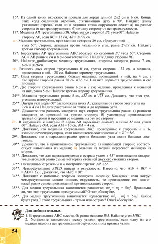 16*. Из одной точки окружности провели две хорды длиной 2л/2 см и 6 см. Концы
этих хорд соединили отрезком, стягивающим дугу в 90°. Найдите длину
указанного отрезка, если он и заданная точка окружности лежат: а) по разные
стороны от центра окружности; б) по одну сторону от центра окружности.
17*. Медиана AM треугольника АВС образует со стороной ВС угол 60°. Найдите
сторону АС, если ВС = 32 см, АВ = 2>/97 см.
18*. Медиана треугольника, проведенная к стороне 20 см, образует с ней
угол 60°. Сторона, лежащая против указанного угла, равна 2>/І9 см. Найдите
третью сторону треугольника.
19*. Биссектриса АР треугольника АВС образует со стороной ВС угол 60°. Стороны
АС и АВ равны 6 см и 8 см соответственно. Найдите длину стороны ВС.
20*. Найдите наибольшую медиану треугольника, стороны которого равны 7 см,
6 см и л/26 см.
21*. Разность двух сторон треугольника 8 см, третья сторона - 32 см, а медиана,
проведенная к ней, - 28 см. Найдите периметр треугольника.
22*. Одна сторона треугольника больше медианы, проведенной к ней, на 4 см, а
две другие стороны равны 28 см и 36 см. Найдите периметр треугольника и его
площадь.
23*. Две стороны треугольника равны 6 см и 7 см; медиана, проведенная к меньшей
из них, равна 5 см. Найдите третью сторону треугольника.
24**. Медианы треугольника равны 5 см, J52 см и /73 см. Докажите, что этот тре­
угольник прямоугольный.
25**. Внутри угла меры 60° расположена точка А, удаленная от сторон этого угла на
2 см и 4 см. Найдите расстояние от точки А до вершины угла.
26**. Докажите, что разность квадратов двух сторон треугольника равна: а) разности
квадратов их проекций на третью сторону; б) удвоенному произведению
третьей стороны и проекции ее медианы на эту же сторону.
27*. В окружности с центром О хорда АВ пересекает диаметр в точке М под углом
60°. Найдите ОМ, если AM = 10 см, ВМ = 4 см.
28**. Докажите, что медианы треугольника АВС, проведенные к сторонам а и Ъ,
взаимно перпендикулярны, если выполняется соотношение а2 + Ъ2 = 5с2.
29*. Докажите, что в параллелограмме против большего угла лежит большая диа­
гональ.
30**. Докажите, что в произвольном треугольнике: а) наибольшей стороне соответ­
ствует наименьшая из медиан; б) большая из медиан пересекает меньшую из
сторон.
31**. Докажите, что для параллелограмма с острым углом в 45° произведение квадра­
тов диагоналей равно сумме четвертых степеней двух его смежных сторон.
32**. По заданным отрезкам а и Ь постройте отрезок ]а4 +Ь4.
33**. Четырехугольник ABCD вписан в окружность. Известно, что АВ2 + ВС2 =
= AD2 + CD2. Докажите, что /АВС = 90°.
34**. Докажите с помощью теоремы косинусов теорему Птолемея: если вокруг
четырехугольника можно описать окружность, то произведение его диаго­
налей равно сумме произведений противолежащих сторон.
35**. Для медиан треугольника выполняется равенство: т2 + т2 = 5т2. Правильно
ли, что этот треугольник прямоугольный? Ответ обоснуйте.
36**. Для медиан треугольника выполняется неравенство: т2 + т2 > 5т2. Каким
будет угол С этого треугольника - тупым или острым? Ответ обоснуйте.
Для любознательных
1. В треугольнике АВС высота АН равна медиане ВМ. Найдите угол МВС.
2. Установите зависимость между углами треугольника, если одну из его
медиан видно из центра описанной окружности под прямым углом.
54
 