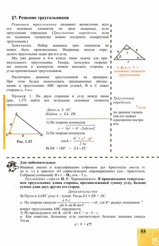 §7. Решение треугольников
Решением треугольника называют вычисление всех
его основных элементов по трем заданным, если
треугольник определен. (Треугольник определен, если
по заданным элементам можно построить конкретный
треугольник.)
Замечание. Набор заданных трех элементов не
может быть произвольным. Например, нельзя опре­
делить треугольник задав три его угла.
Мы уже решали в 8-м классе такие задачи для пря­
моугольного треугольника. Теперь, пользуясь теорема­
ми синусов и косинусов, можем находить стороны и
углы произвольных треугольников.
Рассмотрим решение треугольников на примерах.
При этом будем использовать традиционные обозна­
чения: в треугольнике ABC против угловА, В и С лежат
стороны а, b и с.
Пример 1. По двум сторонам и углу между ними
(рис. 1.37) найти все остальные основные элементы
треугольника.
Дано: a, b, ZC.
В Найти: с, ZA, ZB.
1) По теореме косинусов
c = la2 + b2 -2abcosC.
2) По теореме косинусов
cosA =
3) ZB = 180°
b2 + с2 - а2
2 be
ZA - ZC.
a, p, y, a, b, c, -
основные элементы
треугольника
Треугольник
определен,
! если
по данным элемен­
там его можно
однозначно постро­
ить.
Для любознательных
Впервые анализ и классификацию софизмов дал Аристотель (384-322 гг.
до н. э.) в трактате «О софистических опровержениях» (см.: Аристотель.
Собрание сочинений: В 4 т. - М., 1978. - Т.2).
Разгадайте софизм Н. Г. Чернышевского. В произвольном тупоуголь­
ном треугольнике длина стороны, противолежащей тупому углу, больше
суммы длин двух других его сторон.
Доказательство
1) Пусть в ААВС угол А - тупой. Тогда ZA > ZB + ZC.
а b с _
2) По теореме синусов:-------- =--------=------- = 2R, где R - радиус описаннои
sin A sin В sin С
вокруг треугольника ABC окружности.
3) Из предыдущего: sin А : sin В : sin С = а : b : с.
4) Как известно, большему углу соответствует большее значение синуса.
Тогда
а> b + с?!
55
 