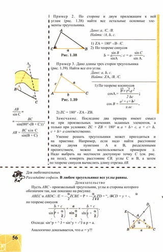 А
Л
АВ
sin С
ВС
sin(l80°-(B + C))’
ВС sin С
АВ =
sin(B + C)
I Пример 2. По стороне и двум прилежащим к ней
углам (рис. 1.38) найти все остальные основные эле­
менты треугольника.
Дано: a, /С, /В.
Найти: /А, Ь, с.
1) ZA = 180° -/В- /С.
2) По теореме синусов
sin В sin С
Ъ = а-------: с = а-
sinA sin А.
Пример 3. Дано длины трех сторон треугольника
(рис. 1.39). Найти все его углы.
R Дано: а, Ь, с.
Найти: ZA, /В, /С.
1) По теореме косинусов
cosA.=
l2 , „2 „2b + с -а
cos В =
а2 + с
2 Ьс
2 Ъ2
2 ас
2) ZC = 180° - ZA - ZB.
Замечание. Последние два примера имеют смысл
не при произвольных значениях заданных элементов, а
только при условиях: ZC + ZВ < 180° и а + Ь> с, а + с> Ь,
с + Ь> а соответственно.
Умение решать треугольники может пригодиться и
на практике. Например, если надо найти расстояние
между двумя пунктами А и В, разделенными
препятствием, можно воспользоваться примером 2.
Надо выбрать на местности доступную точку С (см. рис.
на поле), измерить расстояние СВ, углы С и В, а затем
' по теореме синусов вычислить длину отрезка АВ.
Для любознательных
Разгадайте софизм. В любом треугольнике все углы равны.
Доказательство
Пусть АВС - произвольный треугольник, углы и стороны которого
обозначим так, как показано на рисунке.
АВЕС и ABDC: /Е = —, ZCBE = Р + — и ZD = “, /BCD = у + -,
2 2 2 2
по теореме синусов
Ъ + с Ь + с
sin Р + sin у +
Отсюда: sin^p + ^ J = sin^y + -^J и р = а.
Аналогично доказывается, что а = у?!
56
 