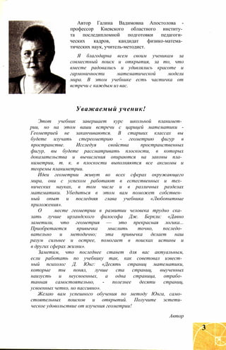 Автор Галина Вадимовна Апостолова -
профессор Киевского областного институ­
та последипломной подготовки педагоги­
ческих кадров, кандидат физико-матема­
тических наук, учитель-методист.
Я благодарна всем своим ученикам за
совместный поиск и открытия, за то, что
вместе радовались и удивлялись красоте и
гармоничности математической модели
мира. В этом учебнике есть частичка от
встречи с каждым из вас.
Уважаемый ученик!
Этот учебник завершает курс школьной планимет­
рии, но на этом ваши встречи с царицей математики -
Геометрией не заканчиваются. В старших классах вы
будете изучать стереометрию - геометрию фигур в
пространстве. Исследуя свойства пространственных
фигур, вы будете рассматривать плоскости, в которых
доказательства и вычисления опираются на законы пла­
ниметрии, т. к. в плоскости выполняются все аксиомы и
теоремы планиметрии.
Идеи геометрии живут во всех сферах окружающего
мира, они с успехом работают в естественных и тех­
нических науках, в том числе и в различных разделах
математики. Убедиться в этом вам поможет собствен­
ный опыт и последняя глава учебника «Любопытные
приложения».
О месте геометрии в развитии человека трудно ска­
зать лучше ирландского философа Дж. Беркли: «Давно
заметили, что геометрия — это прекрасная логика...
Приобретается привычка мыслить точно, последо­
вательно и методично; эта привычка делает наш
разум сильнее и острее, помогает в поисках истины и
в других сферах жизни».
Заметим, что последнее станет для вас актуальным,
если работать по учебнику так, как советовал извест­
ный психолог Д. Юнг: «Десять страниц математики,
которые ты понял, лучше ста страниц, выученных
наизусть и неусвоенных, а одна страница, отрабо­
танная самостоятельно, - полезнее десяти страниц,
усвоенных четко, но пассивно».
Желаю вам успешного обучения по методу Юнга, само­
стоятельных поисков и открытий. Получите эстети­
ческое удовольствие от изучения геометрии!
Автор
3
 