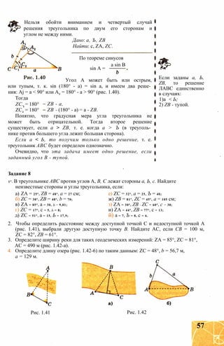 Нельзя обойти вниманием и четвертый случай
решения треугольника по двум его сторонам и
углом не между ними.
Дано: a, Ъ, ZB
Найти: с, ZA, ZC.
По теореме синусов
a sin В
sin А =
Угол А может быть или острым,
или тупым, т. к. sin (180° - а) = sin а, и имеем два реше­
ния: Aj = а < 90° или А2 = 180° - а > 90° (рис. 1.40).
Тогда
ZC. = 180°
ZC2 = 180°
ZB - а,
ZB - (180° - а) = а - ZB.
Понятно, что градусная мера угла треугольника не
может быть отрицательной. Тогда второе решение
существует, если а > ZB, т. е. когда а > Ъ (в треуголь­
нике против большего угла лежит большая сторона).
Если а < Ь, то получим только одно решение, т. е.
треугольник ABC будет определен однозначно.
Очевидно, что эта задача имеет одно решение, если
заданный угол В - тупой.
Если заданы а, Ь,
ZB, то решение
ЛАВС единственно
в случаях:
1)а < Ь;
2) ZB - тупой.
Задание 8
1°. В треугольнике ABC против углов А, В, С лежат стороны а, Ь, с. Найдите
неизвестные стороны и углы треугольника, если:
а) ZA = 25°, ZB = 48°, а = 27 см; е) ZC = 32°, а = 25, Ъ = 40;
б) ZC = 30°, ZB = 48°, b = 70; ж) ZB = 81°, ZC = 45°, а = 105 см;
в) ZA = 85°, а = 30, Ь = 9,81; з) ZA = 30°, ZB - ZC = 60°, с = 38;
г) ZC = 17°, с = 5, Ь = 8; и) ZA = 44°, ZB = 77°, с = 13;
д) ZC = 51°, а = 15, Ь = 17,9; й) а = 7, Ъ = 8, с = 6.
2. Чтобы определить расстояние между доступной точкой С и недоступной точкой А
(рис. 1.41), выбрали другую доступную точку В. Найдите АС, если СВ = 100 м,
ZC = 82°, ZB = 61°.
3. Определите ширину реки для таких геодезических измерений: ZA = 85°, ZC = 81°,
АС = 490 м (рис. 1.42-а).
4. Определите длину озера (рис. 1.42-6) по таким данным: ZC = 48°, b = 56,7 м,
а = 129 м.
Рис. 1.41 Рис. 1.42
57
 