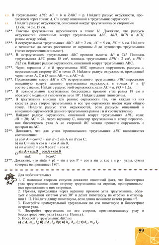 12*. В треугольнике ABC: AC = b и ZABC = p. Найдите радиус окружности, про­
ходящей через точки: А, С и центр вписанной в треугольник окружности.
13. Найдите радиус окружности, описанной вокруг треугольника со сторонами
13 см, 14 см, 15 см.
14**. Высоты треугольника пересекаются в точке Н. Докажите, что радиусы
окружностей, описанных вокруг треугольников ABC, АВН, ВСН и АСН,
равны между собой.
15**. В остроугольном треугольнике АВС: АВ = 2 см, АС = 5 см, ВС = 6 см. Найдите
с точностью до сотых расстояние от вершины В до ортоцентра треугольника
(точки пересечения его высот).
16**. В остроугольном треугольнике АВС провели высоты АР и СН. Площадь
треугольника АВС равна 18 см2, площадь треугольника ВРН - 2 см2, а PH -
2[2 см. Найдите радиус окружности, описанной вокруг треугольника АВС.
17**. Через вершины А и В треугольника АВС проходит окружность радиуса г,
пересекающая сторону ВС в точке D. Найдите радиус окружности, проходящей
через точки А, С и D, если АВ = с, а АС = Ь.
18**. Продолжения высот AM и CN остроугольного треугольника АВС пересекают
описанную вокруг данного треугольника окружность в точках Р и Q
соответственно. Найдите радиус этой окружности, если АС = a, PQ = 1,2а.
19**. В прямоугольном треугольнике биссектриса прямого угла равна 18 см и
образует с медианой гипотенузы угол 10°. Найдите длину гипотенузы.
20**. В треугольник вписаны три равные окружности так, что каждая из них
касается двух сторон треугольника и все три окружности имеют одну общую
точку. Найдите радиус этих окружностей, если радиусы описанной и
вписанной окружностей данного треугольника равны г и R соответственно.
21**. Найдите радиус окружности, описанной вокруг треугольника АВС, если:
АВ = 20; АС = 24; через вершину С, инцентр треугольника и точку пересече­
ния биссектрисы угла А со стороной ВС можно провести окружность с
центром на АС.
22**. Докажите, что для углов произвольного треугольника АВС выполняются
соотношения:
а) cos2 А = cos2 С + sin2 В - 2 sin A sin В cos С;
б) sin С = sin A cos В + cos A sin В;
в) sin В sin С = cos В cos С + cos А;
23**. Докажите, что sin(a + р) = sin a cos Р + cos a sin p, где а и р - углы, сумма
которых не превышает 180°.
1. С помощью теоремы синусов докажите известный факт, что биссектриса
угла треугольника делит сторону треугольника на отрезки, пропорциональ­
ные прилежащим к ним сторонам.
2. Прямая, проходящая через вершину прямого угла треугольника, обра­
зует с меньшим катетом угол 30° и делит гипотенузу на отрезки в отноше­
нии 1 : 2. Найдите длину гипотенузы, если длина меньшего катета равна >/3.
3. Постройте прямоугольный треугольник по его гипотенузе и биссектрисе
острого угла.
4. Постройте треугольник по его стороне, противолежащему углу и
биссектрисе этого угла (задача Паппа).
5. Постройте треугольник АВС по:
sinC 1-cosC
Для любознательных
59
 