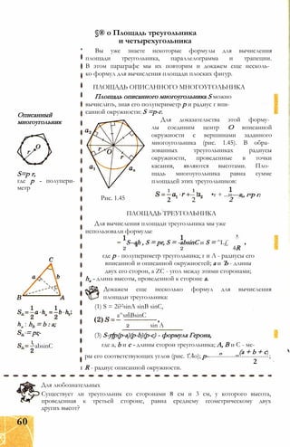 §® о Площадь треугольника
и четырехугольника
Вы уже знаете некоторые формулы для вычисления
площади треугольника, параллелограмма и трапеции.
В этом параграфе мы их повторим и докажем еще несколь­
ко формул для вычисления площади плоских фигур.
ПЛОЩАДЬ ОПИСАННОГО МНОГОУГОЛЬНИКА
Площадь описанного многоугольника S можно
вычислить, зная его полупериметр р и радиус г впи­
санной окружности: S =р-г.
Для доказательства этой форму­
лы соединим центр О вписанной
окружности с вершинами заданного
многоугольника (рис. 1.45). В обра­
зованных треугольниках радиусы
окружности, проведенные в точки
касания, являются высотами. Пло­
щадь многоугольника равна сумме
площадей этих треугольников:
Описанный
многоугольник
S=p г,
где р - полупери­
метр
hb = b : а;
= рг-
1LabsinC
Рис. 1.45
1
2
1
--I
2
•г + ...н—а„ г-р г.
2
ПЛОЩАДЬ ТРЕУГОЛЬНИКА
Для вычисления площади треугольника мы уже
использовали формулы:
S--ah , S = pr, S = -absinC и S = ^L£
2 2 4R
где p - полупериметр треугольника; г и Л - радиусы его
вписанной и описанной окружностей; а и Ъ - длины
двух его сторон, а ZC - угол между этими сторонами;
ha - длина высоты, проведенной к стороне а.
Докажем еще несколько формул для вычисления
площади треугольника:
(1) S = 2i?2sinA sinB sinC,
a^smBsinC
2 sin A
(3) S-y[p(p-a)(p-b)(p-c) - формула Герона,
где a, b и с - длины сторон треугольника; А, В и С - ме-
, , (a + b + с)
ры его соответствующих углов (рис. 1.4о); р------------------------------;
2
1 R - радиус описанной окружности.
Для любознательных
Существует ли треугольник со сторонами 8 см и 3 см, у которого высота,
проведенная к третьей стороне, равна среднему геометрическому двух
других высот?
60
 