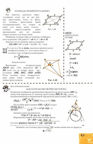 ПЛОЩАДЬ ЧЕТЫРЕХУГОЛЬНИКА
Рис. 1.48
Как известно, диагональ парал­
лелограмма делит его на два рав­
ных треугольника. Тогда из факта,
что площадь треугольника равна
полупроизведению его сторон на
синус угла между ними, следует:
площадь параллелограмма равна
произведению двух его смежных
сторон на синус угла между ними.
Например, площадь параллелограмма, изображен­
ного на рисунке 1.48, равна S = ab sin А = ab sin В.
Заметим, что по свойству параллелограмма
ZA+ZB= 180° и sinB = sin(180° -A) = sinA.
Ш
Т е о р е м а. Если d1nd2- диагонали произвольного
четырехугольника, а а - угол между ними, то
площадь этого четырехугольника равна
S - — djd2sina.
Доказательство
Рассмотрим четырехугольник
ABCD (рис. 1.49). Диагонали АС и
BD делят его на четыре части - тре­
угольники АВК, ВКС, CKD иАКІ).
Тогда площадь этого четырехуголь­
ника равна сумме площадей ука­
занных треугольников.
ABCD -
ПАРАЛЛЕЛО­
ГРАММ
absinB
S = а ■ h
b-hk
S=-AC■BDx
2
x sin(AC BD)
Для любознательных
ДОКАЗАТЕЛЬСТВО ФОРМУЛЫ ГЕРОНА
На рисунке изображена вневписанная окружность уа треугольника ABC, 1а -
центр этой окружности, I - инцентр треугольника ABC, К и К} - точки
касания вписанной и вневписанной окружностей треугольника ABC к (АС).
1 яо° — /с
ZK£Ia = ■ = ZKIC. Тогда д/^С CKI.
Из подобия треугольников CKI и 1аКхС следует:
СК KJa {р-с) г
----= -L-i, т. е.------------ = —— и гг=(р- Ь)(р - с).
KI СК г р-Ъ “
Запишем такие три равенства:
S=pr, S = (p- a)ra, rra = (p-b)(p-c).
Перемножим первые два из них и учтем третье:
S2 = РІР ~ а)(р - Ь)(р - с),
получим формулу Герона S = ^р(р - а)(р-b)(p - с).
т-т»«от» «■» «от» «ют «ют *ют «от «от «от *ют «ют «ют «от «ют «ют «ют «ют «ют «ют «ют «ют тт
Докажите, что площадь треугольника ABC можно вычислить по формуле
■s=VrWc-
63
 