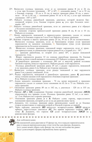 23*. Вычислите площадь трапеции, если: а) ее основания равны 8 см и 26 см,
а углы при большем основании - 30° и 60°; б) основания равны 7 см и 55 см,
а боковые стороны - 29 см и 35 см; в) высота трапеции равна 18 см, а диаго­
нали - 30 см и 82 см; г) основания равны 10 см и 42 см, а углы при меньшем
основании - 105° и 165°.
24*. Найдите площадь равнобокой трапеции, диагональ которой является бис­
сектрисой острого угла, боковая сторона равна а, угол при большем осно­
вании - 60°.
25*. Найдите площадь равнобокой трапеции, если ее диагональ равна d и образует
с большим основанием угол а.
26*. Три меньшие стороны прямоугольной трапеции равны 8 см, 8 см и 10 см.
Найдите ее площадь.
27*. Центр окружности, вписанной в прямоугольную трапецию, удален от концов
одной из ее боковых сторон на 3 см и 9 см. Найдите площадь трапеции.
28*. Боковые стороны и высота трапеции равны 25 см, 30 см и 24 см соответственно.
Вычислите площадь трапеции, если: а) биссектрисы острых углов трапеции
пересекаются на меньшем основании; б) биссектрисы тупых углов трапеции
пересекаются на большем основании.
29. Вычислите площадь трапеции, описанной вокруг окружности, если: а) трапе­
ция прямоугольная, ее наименьшая сторона равна 6 см, а острый угол - 30°;
б ; трапеция равнобокая, ее острый угол равен 60°, а радиус вписанной
окружности - 4 см.
30. Вокруг окружности радиуса 12 см описана равнобокая трапеция. Ее боковая
сторона делится точкой касания в отношении 4:9. Найдите площадь трапеции.
31. В равнобокую трапецию с площадью 200 см2 и высотой, равной половине
боковой стороны, вписали окружность. Найдите радиус этой окружности.
32. Площадь равнобокой трапеции равна 20 см2, а радиус окружности, вписанной
в эту трапецию, равен 2 см. Найдите все стороны трапеции.
33*. Вычислите площадь трапеции, если радиус вписанной в нее окружности
равен 5 см, а радиус описанной - 6 см.
34**. Радиус окружности, вписанной в равнобокую трапецию, равен R, расстояние
между точками касания этой окружности к боковым сторонам трапеции -
8 см. Найдите площадь трапеции.
35**. Длина меньшего основания трапеции - 70 см, центр вписанной в трапецию
окружности удален от концов этого основания на 65 см и 75 см. Найдите пло­
щадь трапеции.
36**. Основания трапеции равны 89 см и 142 см, а диагонали - 120 см и 153 см.
Найдите площадь трапеции.
37**. Прямые АВ и CD, содержащие боковые стороны равнобокой трапеции ABCD,
пересекаются под прямым углом. Площадь трапеции равна 12 см2, а ее высо­
та - 2 см. Найдите все стороны трапеции.
38**. Основания трапеции равны а и Ь. Найдите длину отрезка, параллельного
основаниям трапеции, который делит ее на две равновеликие части.
39**. Докажите, что площадь трапеции равна произведению одной из ее боковых
сторон на расстояние от середины второй ее боковой стороны до первой.
40**. Через середину диагонали BD выпуклого четырехугольника ABCD провели
прямую, параллельную диагонали АС. Эта прямая пересекает сторону AD в
точке Е. Докажите, что отрезок СЕ делит четырехугольник ABCD на у
равновеликие фигуры.
Для любознательных
На шахматной доске расставили 15 фигур так, что в каждом горизонтальном
ряду и каждом вертикальном ряду стоит хотя бы одна фигура. Докажите,
что с доски можно убрать одну фигуру так, что все остальные все равно
будут удовлетворять сформулированному выше правилу.
66
 