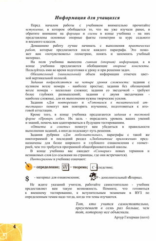 Информация для учащихся
Перед началом работы с учебником внимательно прочитайте
вступление, в котором обобщается то, что вы уже изучали ранее, и
обратите внимание на форзацы и схемы в конце учебника - на них
представлены основные опорные факты геометрии за курс седьмого
и восьмого классов.
Домашнюю работу лучше начинать с выполнения практических
работ, которые предлагаются после каждого параграфа. Это помо­
жет вам «почувствовать» геометрию, понять и запомнить учебный
материал.
На поля учебника вынесена главная (опорная) информация, а в
конце учебника предлагаются обобщающие опорные конспекты.
Пользуйтесь ими во время подготовки к уроку и при решении задач.
Обязательный (минимальный) объем информации отмечен цвет­
ной вертикальной полосой.
Задания подразделяются на четыре уровня сложности: задания с
нуликом возле номера - наиболее простые; задания без обозначений
возле номера - несколько сложнее; задания со звездочкой - требуют
более глубоких размышлений; задания с двумя звездочками -
наиболее сложные, для их выполнения нужны творческие усилия.
Задания «Для повторения» и «Готовимся к тематической ат­
тестации» помогут вам повторить изученное, подготовиться к ито­
говой аттестации.
Кроме того, в конце учебника предлагаются задания в тестовой
форме «Проверь себя». Их цель - определить уровень ваших умений
и знаний, помочь вам адаптироваться к будущим тестированиям.
«Ответы и советы» помогут вам убедиться в правильности
выполнения заданий, а иногда подскажут путь решения.
Задания рубрики «Для любознательных», параграфы с такой же
пиктограммой и последний раздел «Любопытные приложения» пред­
назначены для более широкого и глубокого ознакомления с геомет­
рией, чем это требуется программой общеобразовательной школы.
В конце учебника вас ожидает «Словарик» новых терминов и
незнакомых слов (со ссылками на страницы, где они встречаются).
Пиктограммы в учебнике означают:
Не ждите указаний учителя, работайте самостоятельно - учебник
предоставляет вам такую возможность. Помните, что готовиться
к внешнему тестированию, к вступительным экзаменам в ВУЗ по
определенным темам надо тогда, когда эти темы изучаются.
С ~следствие;
$ - материал для ознакомления; - дополнительный материал.
Тот, кто учится самостоятельно,
преуспевает в семь раз больше, чем
тот, которому все объяснили.
Артур Гитерман (поэт)
 
