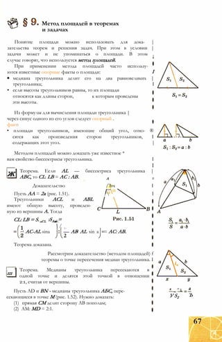 Метод площадей в теоремах
и задачах
Понятие площади можно использовать для дока- |
зательства теорем и решения задач. При этом в условии |
задачи может и не упоминаться о площади. В этом t
случае говорят, что используется метод площадей.
I
медиана треугольника делит его на два равновеликих |
треугольника; I
При применении метода площадей часто использу­
ются известные опорные факты о площади:
• если высоты треугольников равны, то их площади
относятся как длины сторон,
эти высоты.
к которым проведены
Из формулы для вычисления площади треугольника |
через синус одного из его углов следует опорный .
факт:
• площади треугольников, имеющие общий угол, отно- ®
сятся как произведения сторон треугольников, I
содержащих этот угол. |
Методом площадей можно доказать уже известное *
вам свойство биссектрисы треугольника. I
___ I
Теорема. Если AL — биссектриса треугольника |
ABC, то CL: LB = АС : АВ. А #
Доказательство /Ъч I
Пусть АА = 2а (рис. 1.51). / I
Треугольники ACL и ABL
имеют общую высоту, проведен­
ную из вершины А. Тогда
ж
CL: LB = S. :SAai =ABL
 /
1 AC-AL sina
Теорема доказана.
1 л
— AB AL sin a
2
= AC: АВ.
Рассмотрим доказательство (методом площадей) f
теоремы о точке пересечения медиан треугольника. I
ш
Теорема. Медианы треугольника пересекаются в
одной точке и делятся этой точкой в отношении
2:1, считая от вершины.
Пусть AD и BN - медианы треугольника АБС, пере­
секающиеся в точке М (рис. 1.52). Нужно доказать:
(1) прямая СМ делит сторону АВ пополам;
(2) AM: MD = 2:1.
х _ ^1
У S2
а
Ъ
67
 