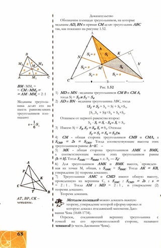 Доказательство
Обозначим площади треугольников, на которые
медианы AD, BN и прямая СМ делят треугольник ABC
так, как показано на рисунке 1.52.
А
ВМ : ММ, =
= СМ : ММ2 =
= АМ : ММг = 2 :1
Медианы треуголь­
ника делят его на
шесть равновеликих
треугольников пло­
щадью:
-------------♦------------Б-------------- *-------------в
Рис. 1.52
1) MD и MN - медианы треугольников СМ В и СМ А,
тогда Sj = S2 и S3 = S4.
2) AD и BN - медианы треугольника ABC, тогда
IS2 + S3 + S4 = Sj + S6+S5,
|S1+S2 + S3=S4 + S5+S6.
Отнимем от первого равенства второе:
S4 - S, = S, - S4 и S, = S4.
3) Имеем: Sj = S2, S3 = S4, St = S4. Отсюда:
S2 = S1 = S4 = S3±s.
4) CM - общая сторона треугольников CMB и СМА, а
SCMB = 2s = SCMA. Тогда соответствующие высоты этих
треугольников равны: h~h'.
5) МК - общая сторона треугольников АМК и ВМК,
а соответствующие высоты этих треугольников равны
(h = h). Тогда SAMK — SBMK, т. е. S5 — S6.
6) Для треугольников АМК и ВМК высота, проведен­
ная из точки М, общая, a SAMK = SBMK. Тогда АК = КВ,
утверждение (1) теоремы доказано.
7) Треугольники АМС и CMD имеют общую высоту,
проведенную из вершины С, a SAMC : SCMD = 2s : s =
= 2 : 1 . Тогда AM : MD = 2 : 1 , и утверждение (2)
теоремы доказано.
Теорема доказана.
Методом площадей можно доказать важную
теорему, утверждение которой сформулировал и
которую доказал итальянский математик Джо­
ванни Чева (1648-1734).
Отрезок, соединяющий вершину треугольника с
точкой на его противоположной стороне, называют
чевианой (в честь Джованни Чевы).
68
 
