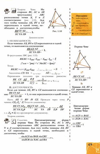 ш Теорема Чевы. На
сторонах ВС, АС и АВ
треугольника АВС
расположены точки X, Y и Z
соответственно (рис. 1.53). Для
того чтобы чевианы АХ, BY и CZ
пересекались в одной точке, не­
обходимо и достаточно,чтобы
ВХ СУ AZ _
ХС YA ZB
Доказательство
I. НЕОБХОДИМОСТЬ
Если чевианы АХ, BY и CZ пересекаются в одной
точке, то выполняется соотношение
ВХ CY AZ
ХС YA ZB~
В треугольнике АВС (рис. 1.53):
ВХ:ХС = SABX : SAXC = SPBX : Spxc = f,
(^ллх ~ ^рвх) ~ t ' №aXC ~ Spxc)’
Тогда:
BX:XC = t = (SABX-SPBX.
Аналогично CY: YA
Перемножим почленно три полученные равенства:
ВХ CY AZ
ХС YA ZB
Напомним:
= - «обозначили
как»;
П - «пересекает»;
| £ - «не принадле­
жит»;
— - «совпадает»;
I
^ ф - « не совпадает ».
I
) • (^АХС ^рхс) АВР • ^САР'
^ВСР ' ® АВР И ^ ® САР ■ ^ВСР'
Я Я Ч*JABP kJBCP САР
Q Q С
АВР BCP
= 1. Ч. т. д.
САР
II. ДОСТАТОЧНОСТЬ
Если для чевиан АХ, BY и CZ выполняется соотноше-
ВХ CY AZ
= 1, то они пересекаются в одной точке.
ВХ CY AZX _ ВХ CY AZ _ AZX
ХС YA ZXB
ние
ХС YA ZB
Пусть АХ П BY -Pi CZ. Проведем через точку Р
чевиану CZV Zx ^ Z. Тогда по доказанному:
AZ
ХС YA ZB Z,B ZB'
т. е. ZX = Z, что противоречит допущенному.
Теорема доказана.
Следствие. Тригонометрическая форма
теоремы Чевы. На сторонах ВС, АС и АВ
треугольника АВС расположены точки X,
У и Z соответственно. Для того чтобы чевианы АХ, BY
и CZ пересекались в одной точке, необходимо и
достаточно, чтобы
sinACZ sin ВАХ sinCBY
С
Теорема Чевы
( ВХ CY AZ
ХС YA ZB~
ItI
| Чевианы АХ, BY и
, CZ пересекаются в
одной точке.
*
Тригонометри­
ческая форма
теоремы Чевы:
sin ACZ sin ВАХ
sin ZCB sin XAC
sin CBY
I sin YBA
I
I
sinZCB sin XAC sinYBA
-= 1.
I
69
 