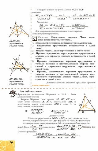 akvbk2,ck3-
пересекаются
в одной точке.
АК , ВК., СК -а7 о7 с
пересекаются
в одной точке.
По теореме синусов из треугольников ACZ и ZCB
получим:
AZ _ sin ACZ CZ
ZC sin A ZB
Аналогично
BX sin BAX
XC ~
sin Б
sin ZCB
T. e.
AZ _ sin ACZ sin В
ZB sin ZCB sin A
________ sin С CY
sin XAC sin Б YA
sin CBY sin A
sin YBA sin С
Для завершения доказательства осталось перемно­
жить полученные равенства.
Следствие. Следствиями теоремы Чевы явля­
ются такие известные теоремы.с
1. Медианы треугольника пересекаются в одной точке.
2. Биссектрисы треугольника пересекаются в одной
точке.
3. Высоты треугольника пересекаются в одной точке.
4. Прямые, проходящие через вершины треугольника и
делящие его периметр пополам, пересекаются в одной
точке.
5. Прямые, соединяющие вершины треугольника с
точками касания к противолежащей стороне впи­
санной в треугольник окружности, пересекаются в
одной точке.
6. Прямые, соединяющие вершины треугольника с
точками касания к противолежащей стороне вне­
вписанной окружности данного треугольника, пере­
секаются в одной точке.
Доказательство этих следствий предлагаем провести
самостоятельно.
Для любознательных
Французским математиком Жергоном в 1818 г. была
доказана такая теорема.
Теорема Жергона. Если прямые AD, BE, CF про­
ходят через вершины А, В, С треугольника ABC и
пересекаются внутри треугольника ABC в точке О, то
выполняются соотношения
OD ОЕ OF
(1)-----1---- 1--- :
AD BE CF
Л; (2)^ + ^+™ = 2.
AD BE CF
Доказательство
Площади треугольников АОС и ABC (см. рис.) относятся как их
высоты, которые относятся как ОЕ к BE (если из точек В а О провести
соответствующие перпендикуляры к АС - получим подобные треуголь-
S ОЕ
ники). Тогда =---------------. Аналогично
SArc
лученные равенства:
ОЕ OD OF SA0C
------1-------1-----—--------h
BE AD CF SA
&вос OD
=----- иSAOB OF
&ABC AD С
ABC CF
&вос і SAOB _ Q
_ ABC = 1.
®ABC Sabc
aABC
70
 