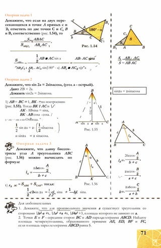 Опорная задача 1
Докажите, что если на двух пере­
секающихся в точке А прямых с и
Ъ, отметить по две точки С и Cv В
и В, соответственно (рис. 1.54), то
S.„r ABAC
АВ, AC'
: АВ ■ AC sin а
ABC _
АВ- AC sirta
^ab1c1 1 abi . асх sin(l 80° - а) АВг ■ АСХ sjjr"a
2
S, _АВг- АС,
S ~ AB AC
Опорная задача 2
Докажите, что sin 2a = 2sinacosa, (угол а - острый).
Дано: ZB = 2а. В
Доказать: sin2a = 2sinacosa.
1) АВ = ВС = 1, ВК = 1в по построению / a а
(рис. 1.55). Тогда ВК 1 АС и / а 1
АК = ABsina = sina, Сп
о
ВК = АВ cosa = cosa. / о
2) ^ARC = ^АВК SСВК• Отсюда. ^ [
г
1 sin 2а = 2-
2
и sin2a
-sinacosa
/
sin а к sin а
Рис. 1.55
2 sinacosa.
Опорная задача 3
Докажите, что длину биссек­
трисы угла А треугольника ABC
(рис. 1.56) можно вычислить по
формуле
2becos-
Ь + с
1) sA
-сЪsin 2а
тогда:
1
Рис. 1.56
cl. sina + —Ы. sina.
2 2
sin2a = 2sinacosa
lA=-
26ccos-
b + c
і
С I
I
і
I
2accos-
l B = -
a + c
2a6cos-
k=- a + b
Для любознательных
1. Докажите, что для произвольного значения а существует треугольник со
сторонами la2-а +1, 1а2 +а +1, І4а2 +3, площадь которого не зависит от а.
2. Точки Е и F - середины сторон ВС и AD параллелограмма ABCD. Найдите
площадь четырехугольника, образованного прямыми АЕ, ED, BF и FC,
если площадь параллелограмма ABCD равна S.
71
 