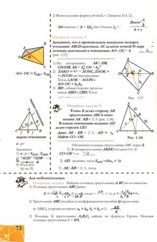 АО : ОС = SABD : SCBD
х : у-?
Запишите:
1) х . у = SACD . SAKD.
2) ^ACD ’ ^ADB = — '
^ADK ■ &KDB ~ -■ ‘
4) Поделите
(2) на (3).
2) Воспользуемся формулой sin2a = 2sinacosa (0.3.-2):
А
2bccos'
2cb sinacosa = (с + b)lA sina. Отсюда lA = -
b + c
Опорная задача 4
Докажите, что в произвольном выпуклом четырех
угольнике ABCD диагональ АС делится точкой О пере
сечения диагоналей в отношении АО : ОС = S
(рис. 1.57).
. с
A B D • C B D
1) По АК 1 DB,построению:
CN1DB; АК = hx, CN = h2.
2) ZAKO = 90° = ZONC, ZAOK =
= ZCON как вертикальные.
Тогда ДАОК ~ ACON и
АО: ОС = hx:h2.
3) BD - общая сторона треуголь­
ников ABD и CBD. Тогда
Рис. 1.57
А
S A B D : S C B D = h i : h 2 = A ° : O C -
Опорная задача 5
Точка К делит сторону АВ
треугольника ABC в отно­
шении АК : КВ = 2:3 (рис. 1.58).
В каком отношении медиана AD
делит отрезок СК1
Дано: АК : КВ = 2:3; AD = та.
Найти: СО : ОК.
Обозначим площадь треугольника ABC через S.
1) В четырехугольнике AKDC согласно 0.3.-4:
о .о
A C D • A K D •
СО :ОК
2) AD - медиана, тогда SACD
3) АК : КВ = 2:3, тогда
-Sa»b = s.
Для любознательных
Опорная задача. Найдите площадь треугольника А ВС по его высотам.
1) Площадь треугольника ABC равна:
„1,1.. 1. a b a ,haS = —ah =—bhh = — ch, тогда — = — = /e, c = —h„ =k-L-s-.
2 ' 2 2 " A hb К hc
a К
2) Треугольник ABC подобен (с коэффициентом подобия k) треугольни-
_КК
К
ку AjBjCj, стороны которого: ах = hb, bx = ha и Cj
3) Площадь Sj треугольника А1В1С1 найдем по формуле Герона. Искомая
площадь треугольника S = k2S,.
72
 