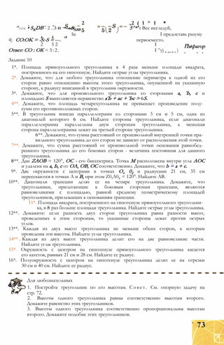^A D K • SKDB - 2 . З И ~—SABB 5^*' t Все исследуй,
lie I предоставь разуму
4) CO:OK = -S:-S = —. первоеместо.
2 5 2 І гт ЛПифагор
Ответ: СО : ОК = 5:2. I ^yj в до н э )
Задание 10
1*. Площадь прямоугольного треугольника в 4 раза меньше площади квадрата,
построенного на его гипотенузе. Найдите острые углы треугольника.
2*. Докажите, что для любого треугольника отношение периметра к одной из его
сторон равно отношению высоты этого треугольника, опущенной на указанную
сторону, к радиусу вписанной в треугольник окружности.
3*. Докажите, что для произвольного треугольника со сторонами а, Ъ, с и
площадью S выполняется неравенство аЪ + ас + Ъс > 6S.
4**. Докажите, что площадь четырехугольника не превышает произведение полу­
сумм его противоположных сторон.
5**. В треугольник вписан параллелограмм со сторонами 3 см и 5 см, одна из
диагоналей которого 6 см. Найдите стороны треугольника, если диагонали
параллелограмма параллельны двум сторонам треугольника, а меньшая
сторона параллелограмма лежит на третьей стороне треугольника.
6**. Докажите, что сумма расстояний от произвольной внутренней точки пра­
вильного треугольника до его сторон не зависит от расположения этой точки.
7**. Докажите, что сумма расстояний от произвольной точки основания равнобед­
ренного треугольника до его боковых сторон - величина постоянная для данного
треугольника.
8**. Дан ZAOB = 120°, ОС - его биссектриса. Точка М расположена внутри угла АОС
и удалена на а, Ь, с от ОА, ОВ, ОС соответственно. Докажите, что b = а + с.
9*. Две окружности с центрами в точках Ov 02 и радиусами 21 см, 35 см
пересекаются в точках А и В, при этом Z0,A02 = 120°. Найдите АВ.
10**. Диагонали трапеции делят ее на четыре треугольника. Докажите, что
треугольники, прилегающие к боковым сторонам трапеции, являются
равновеликими с площадью, равной среднему геометрическому площадей
треугольников, прилежащих к основаниям трапеции.
11*. Площадь квадрата, построенного на гипотенузе прямоугольного треугольни­
ка, в 8 раз больше площади треугольника. Найдите острые углы треугольника.
12**. Докажите: если разность двух сторон треугольника равна разности высот,
проведенных к этим сторонам, то указанные стороны лежат против острых
углов.
13**. Каждая из двух высот треугольника не меньше обеих сторон, к которым
проведены эти высоты. Найдите углы треугольника.
14** Каждая из двух высот треугольника делит его на две равновеликие части.
Найдите углы треугольника.
15*. Окружность с центром на гипотенузе прямоугольного треугольника касается
его катетов, равных 21 см и 28 см. Найдите ее радиус.
16*. Полуокружность с центром на гипотенузе треугольника делит ее на отрезки
30 см и 40 см. Найдите ее радиус.
Для любознательных
1. Постройте треугольник по его высотам. Совет. См. опорную задачу на
стр. 72.
2. Высоты одного треугольника равны соответственно высотам второго.
Докажите равенство этих треугольников.
3. Высоты одного треугольника соответственно пропорциональны высотам
второго. Докажите подобие этих треугольников.
2 2 ( 1 ^ 1 *
73
 