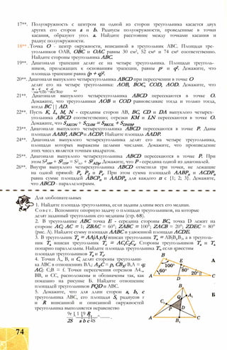 17**. Полуокружность с центром на одной из сторон треугольника касается двух
других его сторон а и Ь. Радиусы полуокружности, проведенные в точки
касания, образуют угол а. Найдите расстояние между точками касания и
радиус полуокружности.
18** Точка О - центр окружности, вписанной в треугольник ABC. Площади тре­
угольников ОАВ, ОВС и ОАС равны 30 см2, 52 см2 и 74 см2 соответственно.
Найдите стороны треугольника ABC.
19**. Диагонали трапеции делят ее на четыре треугольника. Площади треуголь­
ников, прилежащих к основаниям трапеции, равны р2 и q2. Докажите, что
площадь трапеции равна (р + q)2.
20**. Диагонали выпуклого четырехугольника ABCD при пересечении в точке О
делят его на четыре треугольника: АОВ, ВОС, COD, AOD. Докажите, что
о . с _ с .с
'-’лов °COD "^ВОС AOD'
21**. Диагонали выпуклого четырехугольника ABCD пересекаются в точке О.
Докажите, что треугольники АОВ и COD равновеликие тогда и только тогда,
когда ВС || AD.
22**. Пусть К, L, М, N - середины сторон АВ, ВС, CD и DA выпуклого четырех­
угольника ABCD соответственно; отрезки КМ и LN пересекаются в точке О.
Докажите, что SAKON + SCL0M = SBKOL + SDN0M.
23**. Диагонали выпуклого четырехугольника ABCD пересекаются в точке Р. Даны
площади ААВР, АВСР и ACDP. Найдите площадь AADP.
24**. Диагонали выпуклого четырехугольника делят его на четыре треугольника,
площади которых выражены целыми числами. Докажите, что произведение
этих чисел является точным квадратом.
25**. Диагонали выпуклого четырехугольника ABCD пересекаются в точке Р. При
этом S2
авр + S2
cdp = S2
ir;, + S2
ADp. Докажите, что Р - середина одной из диагоналей.
26**. Внутри выпуклого четырехугольника ABCD отметили три точки, не лежащие
на одной прямой: Pv Р2 и Ps. При этом сумма площадей ААВРп и ACDPn
равна сумме площадей АВСРп и AADPn для каждого п є {1; 2; 3}. Докажите,
что ABCD - параллелограмм.
Для любознательных
1. Найдите площадь треугольника, если заданы длины всех его медиан.
Совет. Вспомните опорную задачу о площади треугольников, на которые
делят заданный треугольник его медианы (стр. 68).
2. В треугольнике ABC точка Е - середина стороны ВС, точка D лежит на
стороне АС; АС = 1; ZBAC = 60°; ZABC = 100°; ZACB = 20°; ZDEC = 80°
(рис. А). Найдите сумму площади ААВС и удвоенной площади ACDE.
3. В треугольник Та = AAjA.yAj вписан треугольник Ть = ABjB2B3, а в треуголь­
ник Ть вписан треугольник Тс = ACtC2Ca. Стороны треугольников Та и Ть
попарно параллельны. Найдите площадь треугольника Т., если известны
площади треугольников Та и Тс.
4. Точки А,, В, и Сt делят стороны треугольни­
ка ABC в отношениях ВЛ,: АХС = р, СВХ: В,А = q;
ACj: С;В = f. Точки пересечения отрезков А4.,,
ВВ, и СС, расположены и обозначены так, как
показано на рисунке Б. Найдите отношение
площадей треугольников PQD и ABC.
5. Докажите, что для длин сторон а, Ь, с
треугольника ABC, его площади S, радиусов г
и R вписанной и описанной окружностей
треугольника выполняется неравенство
9r 1 1 19 R
----^—I—Н—^------.
2S а b с 4S
В
74
 