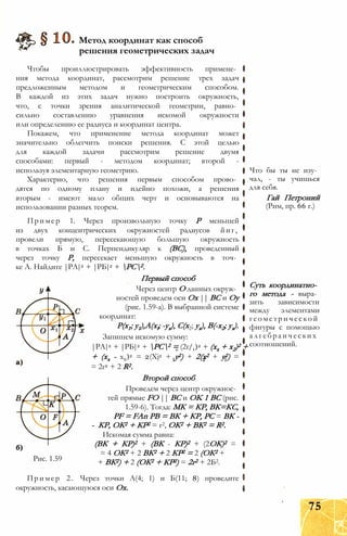 Метод координат как способ
решения геометрических задач
Чтобы проиллюстрировать эффективность примене­
ния метода координат, рассмотрим решение трех задач
предложенным методом и геометрическим способом.
В каждой из этих задач нужно построить окружность,
что, с точки зрения аналитической геометрии, равно­
сильно составлению уравнения искомой окружности
или определению ее радиуса и координат центра.
Покажем, что применение метода координат может
значительно облегчить поиски решения. С этой целью
для каждой задачи рассмотрим решение двумя
способами: первый - методом координат; второй -
используя элементарную геометрию.
Характерно, что решения первым способом прово­
дятся по одному плану и идейно похожи, а решения
вторым - имеют мало общих черт и основываются на
использовании разных теорем.
Пример 1. Через произвольную точку Р меньшей
из двух концентрических окружностей радиусов йиг,
провели прямую, пересекающую большую окружность
в точках Б и С. Перпендикуляр к (ВС), проведенный
через точку Р, пересекает меньшую окружность в точ­
ке А. Найдите |РА|2 + |РБ|2 + РС2.
Первый способ
Через центр О данных окруж­
ностей проведем оси Ох || ВС и Оу
(рис. 1.59-а). В выбранной системе
координат:
Р(х1; y1),A(xl; -ух), С(х2; ух), В(-х2; ух).
Запишем искомую сумму:
|РА|2 + |РБ|2 + РС2 = (2г/1)2 + (хх + х2)2 +
+ (хх - х2)2 = 2(Xj2 + у2) + 2(х2 + у2) =
= 2г2 + 2 R2.
Второй способ
Проведем через центр окружнос­
тей прямые FO || ВС и OK 1 ВС (рис.
1.59-6). Тогда: МК = КР, ВК=КС,
PF = FAn РВ = ВК + КР, PC = ВК -
- КР, ОК2 + КР2 = г2, ОК2 + ВК2 = R2.
Искомая сумма равна:
(ВК + КР)2 + (ВК - КР)2 + (2ОК)2 =
= 4 ОК2 + 2 ВК2 + 2 КР2 = 2 (ОК2 +
+ ВК2) + 2 (ОК2 + КР2) = 2г2 + 2Б2.Рис. 1.59
Пример 2. Через точки А(4; 1) и Б(11; 8) проведите
окружность, касающуюся оси Ох.
Что бы ты не изу­
чал, - ты учишься
для себя.
Гай Петроний
(Рим, пр. 66 г.)
Суть координатно­
го метода - выра­
зить зависимости
между элементами
геометрической
фигуры с помощью
алгебраических
соотношений.
75
 