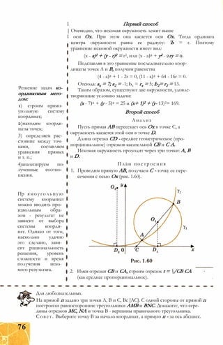Решение задач ко­
ординатным мето­
дом:
1) строим прямо­
угольную систему
координат;
2)находим коорди­
наты точек;
3) определяем рас­
стояние между точ­
ками, составляем
уравнения прямых
и т. п.;
4)анализируем по­
лученные соотно­
шения.
Пр ямоугольную
систему координат
можно вводить про­
извольным обра­
зом - результат не
зависит от выбора
системы коорди­
нат. Однако от того,
насколько удачно
это сделано, зави­
сит рациональность
решения, уровень
сложности и время
получения иско­
мого результата.
I Первый способ
| Очевидно, что искомая окружность лежит выше
I оси Ох. При этом она касается оси Ох. Тогда ордината
центра окружности равна ее радиусу: Ъ = г. Поэтому
уравнение искомой окружности имеет вид:
(х - а)2 + (у - г)2 = г2, или (х - а)2 + у2 - 2гу = 0.
Подставляя в это уравнение последовательно коор­
динаты точек А и В, получим равенства
(4 - а)2 + 1 - 2г = 0, (11 - а)2 + 64 - 16г = 0.
Отсюда: ах = 7; а2 = -1; Ьх = гх = 5; Ь2= г2 = 13.
Таким образом, существуют две окружности, удовле­
творяющие условию задачи:
(х - 7)2 + (у - 5)2 = 25 и (х+ 1)2 + (у- 13)2= 169.
Второй способ
Анализ
Пусть прямая АВ пересекает ось Ох в точке С, а
окружность касается этой оси в точке D.
Длина отрезка CD - среднее геометрическое (про­
порциональное) отрезков касательной СВ и С А.
Искомая окружность проходит через три точки: А, В
и D.
План построения
1. Проводим прямую АВ, получаем С - точку ее пере­
сечения с осью Ох (рис. 1.60).
2. Имея отрезки СВ и СА, строим отрезок t = /CB CA
(как среднее пропорциональное).
Для любознательных
На прямой п задано три точки А, В и С, Be [АС]. С одной стороны от прямой п
построили равносторонние треугольники АМВ и BNC. Докажите, что сере­
дины отрезков МС, NA и точка В - вершины правильного треугольника.
Совет. Выберите точку В за начало координат, а прямую п - за ось абсцисс.
76
 