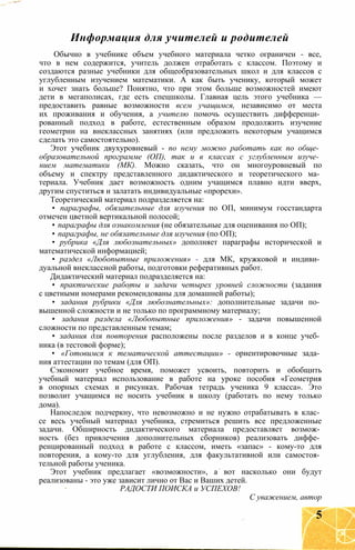 Информация для учителей и родителей
Обычно в учебнике объем учебного материала четко ограничен - все,
что в нем содержится, учитель должен отработать с классом. Поэтому и
создаются разные учебники для общеобразовательных школ и для классов с
углубленным изучением математики. А как быть ученику, который может
и хочет знать больше? Понятно, что при этом больше возможностей имеют
дети в мегаполисах, где есть спецшколы. Главная цель этого учебника —
предоставить равные возможности всем учащимся, независимо от места
их проживания и обучения, а учителю помочь осуществить дифференци­
рованный подход в работе, естественным образом продолжить изучение
геометрии на внеклассных занятиях (или предложить некоторым учащимся
сделать это самостоятельно).
Этот учебник двухуровневый - по нему можно работать как по обще­
образовательной программе (ОП), так и в классах с углубленным изуче­
нием математики (МК). Можно сказать, что он многоуровневый по
объему и спектру представленного дидактического и теоретического ма­
териала. Учебник дает возможность одним учащимся плавно идти вверх,
другим спуститься и залатать индивидуальные «прорехи».
Теоретический материал подразделяется на:
• параграфы, обязательные для изучения по ОП, минимум госстандарта
отмечен цветной вертикальной полосой;
• параграфы для ознакомления (не обязательные для оценивания по ОП);
• параграфы, не обязательные для изучения (по ОП);
• рубрика «Для любознательных» дополняет параграфы исторической и
математической информацией;
• раздел «Любопытные приложения» - для МК, кружковой и индиви­
дуальной внеклассной работы, подготовки реферативных работ.
Дидактический материал подразделяется на:
• практические работы и задачи четырех уровней сложности (задания
с цветными номерами рекомендованы для домашней работы);
• задания рубрики «Для любознательных»: дополнительные задачи по­
вышенной сложности и не только по программному материалу;
• задания раздела «Любопытные приложения» - задачи повышенной
сложности по представленным темам;
• задания для повторения расположены после разделов и в конце учеб­
ника (в тестовой форме);
• «Готовимся к тематической аттестации» - ориентировочные зада­
ния аттестации по темам (для ОП).
Сэкономит учебное время, поможет усвоить, повторить и обобщить
учебный материал использование в работе на уроке пособия «Геометрия
в опорных схемах и рисунках. Рабочая тетрадь ученика 9 класса». Это
позволит учащимся не носить учебник в школу (работать по нему только
дома).
Напоследок подчеркну, что невозможно и не нужно отрабатывать в клас­
се весь учебный материал учебника, стремиться решить все предложенные
задачи. Обширность дидактического материала предоставляет возмож­
ность (без привлечения дополнительных сборников) реализовать диффе­
ренцированный подход в работе с классом, иметь «запас» - кому-то для
повторения, а кому-то для углубления, для факультативной или самостоя­
тельной работы ученика.
Этот учебник предлагает «возможности», а вот насколько они будут
реализованы - это уже зависит лично от Вас и Ваших детей.
РАДОСТИ ПОИСКА и УСПЕХОВ!
С уважением, автор
5
 