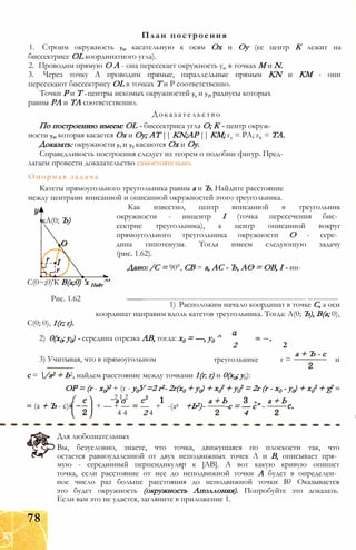 1. Строим окружность у0, касательную к осям Ох и Оу (ее центр К лежит на
биссектрисе OL координатного угла).
2. Проводим прямую О А - она пересекает окружность у0 в точках М и N.
3. Через точку А проводим прямые, параллельные прямым KN и КМ - они
пересекают биссектрису OL в точках Т и Р соответственно.
Точки Р и Т - центры искомых окружностей ух и у2, радиусы которых
равны РА и ТА соответственно.
Доказательство
По построению имеем: OL - биссектриса угла О; К - центр окруж­
ности у0, которая касается Ох и Оу; AT || KN;AP || КМ; гх = РА; г2 = ТА.
Доказать: окружности у, и у2 касаются Ох и Оу.
Справедливость построения следует из теорем о подобии фигур. Пред­
лагаем провести доказательство самостоятельно.
Опорная задача
Катеты прямоугольного треугольника равны а и Ъ. Найдите расстояние
между центрами вписанной и описанной окружностей этого треугольника.
Как известно, центр вписанной в треугольник
окружности - инцентр I (точка пересечения бис­
сектрис треугольника), а центр описанной вокруг
прямоугольного треугольника окружности О - сере­
дина гипотенузы. Тогда имеем следующую задачу
(рис. 1.62).
Дано: /С = 90°, СВ = а, АС - Ъ, АО = ОВ, I - ин-
С(0~;0)'К В(а;0) 'х Найт^'
Рис. 1.62 ——---------------------------------------------------------------- ------------
1) Расположим начало координат в точке С, а оси
координат направим вдоль катетов треугольника. Тогда: А(0; Ъ), В(а; 0),
С(0; 0), 1(г; г).
2) 0(х0; у0) - середина отрезка АВ, тогда: х0 = —, у0 ^
План построения
кА(0; Ъ)
3) Учитывая, что в прямоугольном
2 2
треугольнике г =
а + Ъ - с
и
с = /а2 + Ь2, найдем расстояние между точками 1(г; г) и 0(х0; у0):
ОР = (г - х0)2 + (г - у0У =2 г2- 2г(х0 + у0) + х0
2 + у0
2 = 2г (г - х0 - у0) + х0
2 + у2
(а + Ъ - с)
( „2 1,2
а о
+ — + —
4 4
— + -(а2 +Ь2)-
2 4
а + Ь
-с = — с" -
4
а + Ь
Для любознательных
Вы, безусловно, знаете, что точка, движущаяся по плоскости так, что
остается равноудаленной от двух неподвижных точек Л и В, описывает пря­
мую - серединный перпендикуляр к [АВ]. А вот какую кривую опишет
точка, если расстояние от нее до неподвижной точки А будет в определен­
ное число раз больше расстояния до неподвижной точки В? Оказывается
это будет окружность (окружность Аполлония). Попробуйте это доказать.
Если вам это не удастся, загляните в приложение 1.
78
 