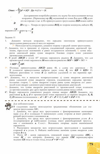 Ответ: ~^Z{a2 + b2)2 - 2(a + 6)Va2 + b2.
2
Для сравнения попробуйте решить эту задачу без использования метода
координат. (Перпендикуляр IK, опущенный из точки I на катет СВ, делит
его на отрезки г и а - г. Из прямоугольного треугольника IKB можно найти
jg
IB и tg—. Теперь из треугольника BOI, по теореме косинусов, найдите 01,
2 В В
выразив cos — через tg —.)
Задание 11
1. Докажите методом координат, что середина гипотенузы прямоугольного
треугольника равноудалена от всех его вершин.
2*. Используя метод координат, докажите теорему о средней линии треугольника.
3*. Докажите, что в трапеции: а) отрезок, соединяющий середины диагоналей тра­
пеции, параллелен основаниям и равен полуразности оснований; б) сумма квад­
ратов диагоналей равна сумме квадратов боковых сторон плюс удвоенное
произведение оснований.
4*. В ромб ABCD с углом 45° вписана окружность радиуса R. Докажите, что для
произвольной точки окружности М выполняется равенство МА2 + MB2 + МС2 +
+ MD2 = -AB2.
2
5*. Площадь прямоугольника ABCD равна 48, а длина его диагонали - 10.
В плоскости прямоугольника выбрали такую точку К, что KB = KD= 13.
Найдите расстояние от точки К до наиболее удаленной от нее вершины пря­
моугольника.
6**. Докажите, что в выпуклом четырехугольнике: а) сумма квадратов диагоналей
равна удвоенной сумме квадратов отрезков, соединяющих середины противо­
положных сторон; б) сумма квадратов сторон равна сумме квадратов его диаго­
налей плюс квадрат удвоенного расстояния между серединами диагоналей.
7*. Докажите, что суммы квадратов расстояний от произвольной точки плоскости
до противолежащих друг другу вершин прямоугольника равны между собой.
8°. Вокруг окружности единичного радиуса описан квадрат ABCD. Докажите, что
расстояния а, Ь, с, d от произвольной точки окружности до вершин квадрата А, В,
С, D связаны соотношением: а) а2 + Ь2 + с2 + d2 = 12; б) а2с2 + b2d2 = 10.
Для любознательных
В следующих задачах используются традиционные обозначения для эле­
ментов треугольника ABC.
1. Докажите, что среди всех треугольников с фиксированными значениями
меры угла А и площадью S наименьшую длину стороны а имеет равнобед­
ренный треугольник с основанием а.
2. Докажите, что среди всех треугольников с фиксированными углом А и
полупериметром р найболыпую площадь имеет равнобедренный треуголь­
ник с основанием а. Совет. Вспомните опорные задачи вневписанной
окружности.
3. Рассмотрите множество всех остроугольных треугольников с заданными
стороной а и углом А. Найдите наибольшее значение суммы квадратов длин
сторон Ь и с.
4. Пусть О - центр окружности, описанной вокруг треугольника ABC, а
точка М - его центроид. Докажите, что прямая ОМ перпендикулярна
медиане СК тогда и только тогда, когда а2 + Ь2 = 2с2.
79
 