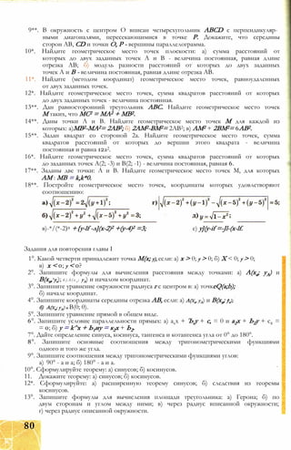 9**. В окружность с центром О вписан четырехугольник ABCD с перпендикуляр­
ными диагоналями, пересекающимися в точке Р. Докажите, что середины
сторон АВ, CD и точки О, Р - вершины параллелограмма.
10*. Найдите геометрическое место точек плоскости: а) сумма расстояний от
которых до двух заданных точек А и В - величина постоянная, равная длине
отрезка АВ; б) модуль разности расстояний от которых до двух заданных
точек А и В - величина постоянная, равная длине отрезка АВ.
11*. Найдите (методом координат) геометрическое место точек, равноудаленных
от двух заданных точек.
12*. Найдите геометрическое место точек, сумма квадратов расстояний от которых
до двух заданных точек - величина постоянная.
13**. Дан равносторонний треугольник ABC. Найдите геометрическое место точек
М таких, что МС2 = МА2 + MB2.
14**. Даны точки А и В. Найдите геометрическое место точек М для каждой из
которых: а)МВ2-МА2= 2АВ2; б) 2АМ2-ВМ2= 2АВ2; в) AM2 + 2ВМ2= 6АВ2.
15**. Задан квадрат со стороной 2а. Найдите геометрическое место точек, сумма
квадратов расстояний от которых до вершин этого квадрата - величина
постоянная и равна 12а2.
16*. Найдите геометрическое место точек, сумма квадратов расстояний от которых
до заданных точек А(2; -3) и В(2; -1) - величина постоянная, равная 6.
17**. Заданы две точки: А и В. Найдите геометрическое место точек М, для которых
AM : MB = k,k*0.
18**. Постройте геометрическое место точек, координаты которых удовлетворяют
соотношению:
Задания для повторения главы I
1°. Какой четверти принадлежит точка М(х; у), если: а) х > 0; у > 0; б) X < 0; у > 0;
в) х < 0; у < 0?
2°. Запишите формулы для вычисления расстояния между точками: а) А(ха; уА) и
В(хв, ув); 6 ) А ( х а ; уА) и началом координат.
3°. Запишите уравнение окружности радиуса г с центром в: а) точкeQ(a;b);
б) начале координат.
4°. Запишите координаты середины отрезка АВ, если: а) А(ха, уА) и В(хв; ув);
5°. Запишите уравнение прямой в общем виде.
6°. Запишите условие параллельности прямых: а) ахх + Ъгу + с, = 0 и а2х + Ь2у + с2 =
= 0; б) у = k^x + Ь1иу = к2х + Ь2.
7°. Дайте определение синуса, косинуса, тангенса и котангенса угла от 0° до 180°.
8°. Запишите основные соотношения между тригонометрическими функциями
одного и того же угла.
9°. Запишите соотношения между тригонометрическими функциями углов:
а) 90° - а и а; б) 180° - а и а.
10°. Сформулируйте теорему: а) синусов; б) косинусов.
11. Докажите теорему: а) синусов; б) косинусов.
12*. Сформулируйте: а) расширенную теорему синусов; б) следствия из теоремы
косинусов.
13°. Запишите формулы для вычисления площади треугольника: а) Герона; б) по
двум сторонам и углом между ними; в) через радиус вписанной окружности;
г) через радиус описанной окружности.
в)-*/(*-2)2 +{y-lf -л](х-2)2 +(у-4)2 =3; е) у](у-if =-Jl-(x-lf.
б) А(ха; уА) и В(0; 0).
80
 