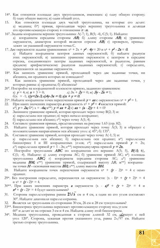 14*. Как относятся площади двух треугольников, имеющих: а) одну общую сторону;
б) одну общую высоту; в) один общий угол.
15. Как относятся площади двух частей треугольника, на которые его делит:
а) медиана; б*) прямая, проходящая через вершину треугольника и делящая
его противолежащую сторону в отношении т : п.
16°. Заданы координаты вершин треугольника: А(-7; 1), В(5; -4), С(5; 1). Найдите:
а) координаты середины стороны АВ; б) длину стороны АВ; в) уравнение
окружности, диаметром которой является отрезок АВ; г) проверьте, принад­
лежит ли указанной окружности точка С.
17. Две окружности заданы уравнениями: х2 + 2х + у2 - 4у = 20 и х2 + у2 - 2х = 0.
а) Найдите координаты центров данных окружностей; б) найдите радиусы
этих окружностей; в) запишите уравнение окружности с центром в середине
отрезка, соединяющего центры заданных окружностей, и радиусом, равным
среднему арифметическому радиусов заданных окружностей; г) определите,
пересекаются ли заданные окружности.
18*. Как записать уравнение прямой, проходящей через две заданные точки, ни
абсцисса, ни ордината которых не совпадают?
19. Как записать уравнение прямой, проходящей через две заданные точки, у
которых равны: а) ординаты; б) абсциссы?
20°. Постройте на координатной плоскости прямую, заданную уравнением:
а) у = 4; в) х + 3 = 0; д) Зх + 2у = 0; ж) Зу - 2х = 1;
б)х = -1; т)у=2х-3; е)4у-3х = 0; з)х + у = 0.
21*. Найдите координаты точек пересечения прямой у = ах с окружностью х2 + у2 = 1.
22. При каких значениях параметра а окружность х2 + у2 = 4 касается прямой:
а*) у = 2а; б*) х = -4а; в**) у = ах + 2; г) ах + (а - 2)у + 4 = 0?
23. Запишите уравнение прямой, которая проходит через точку В(2; 3) и:
а) параллельна оси ординат; в) через начало координат;
б) параллельна оси абсцисс; г*) через точку А(1; 4).
24. Составьте уравнения прямых, представленных на рисунке 1.63 (стр. 82).
25. Найдите уравнение прямой, которая проходит через точку А(3; 5) и образует с
положительным направлением оси абсцисс угол: а) 45°; б) 135°.
26. Составьте уравнение прямой, которая проходит через точку А(-1; 5) и:
а) параллельна оси абсцисс; б) параллельна оси ординат; в*) параллельна
биссектрисе I и III координатных углов; г*) параллельна прямой у = 2х;
д*) параллельна прямой у = 1 - Зх; е**) перпендикулярна прямой у = 2х.
27. Постройте треугольник АВС по координатам его вершин: А(5; 5), В(-5; 6),
С(1; -4). Найдите: а) длину стороны АС; б) уравнение прямой АС; в*) площадь
треугольника АВС; г) координаты середины стороны АС; д*) уравнение
медианы ВМ; е**) уравнение прямой, содержащей высоту ДЯ; ж**) координа­
ты точки Н - основания высоты ВН; з**) длину высоты ВН.
28. Найдите координаты точек пересечения окружности х2 + (у - 2)2 = 4 с осью
ординат.
29*. Без построения определите, пересекаются ли окружности: (х - I)2 + (у + 2)2 = 4
и х2 + (у - 2)2 = 4.
30**. При каких значениях параметра а окружности (х - а)2 + (у + 2)2 = 4 и
х2 + (у - 2)2 = 4 будут касательными?
31. Стороны параллелограмма равны 2/з см и 4 см, а один из его углов составляет
30°. Найдите диагонали параллелограмма.
32. Является ли треугольник со сторонами 30 см, 26 см и 28 см тупоугольным?
33**. Биссектриса треугольника пересекает противолежащую сторону под углом
60° и делит ее на отрезки 3 см и 4 см. Найдите длину этой биссектрисы.
34*. Медиана треугольника, проведенная к стороне длиной 32 см, образует с ней
угол 120°. Сторона, лежащая против указанного угла, равна 2л/97 см. Найдите
третью сторону треугольника.
81
 