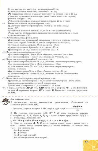 б) катеты относятся как 3 : 4, а гипотенуза равна 25 см;
в) разность катетов равна 2 см, а гипотенуза - 10 см;
г*) биссектриса прямого угла делит гипотенузу на отрезки 15 см и 20 см;
д*) высота, проведенная к гипотенузе, равна 12 см и делит ее на отрезки,
разность которых - 7 см;
е*) биссектриса острого угла делит катет на отрезки 20 см и 16 см.
43. Вычислите площадь параллелограмма, если:
а) диагонали параллелограмма равны 15 см и 20 см, а угол между
ними - 30°;
б) стороны и диагональ равны 13 см, 14 см и 15 см соответственно;
в*) две высоты, проведенные из вершины тупого угла, равны 12 дм и 15 дм,
а угол между ними - 30°.
44*. Вычислите площадь ромба, если:
а) перпендикуляр, проведенный из вершины тупого угла ромба на сторону,
делит ее на отрезки 7 см и 18 см, считая от вершины острого угла;
б) сумма его диагоналей равна 34 см, а сторона - 13 см;
в) разность диагоналей равна 14 см, а сторона - 13 см;
г) высота равна 24 мм, а диагонали относятся как 3 : 4.
45*. Вычислите площадь трапеции, если:
а) ее основания равны 18 см и 13 см, а боковые стороны - 3 см и 4 см;
б) ее основания равны 11 мм и 4 мм, а диагонали - 9 мм и 12 мм.
46*. Вычислите площадь равнобокой трапеции, если:
а) ее основания равны 40 дм и 24 дм, а диагонали - взаимно перпендикулярны;
б) ее основания равны 50 см и 14 см, а диагональ - 40 см;
в) ее основания равны 39 см и 15 см, а диагонали - перпендикулярны к
боковым сторонам;
г) ее основания равны 50 см и 30 см, а боковая сторона - 26 см;
д) ее основания равны 11 см и 25 см, а диагонали являются биссектрисами
тупых углов.
47*. Вычислите площадь прямоугольной трапеции, если:
а) разность ее оснований равна 7 см, большая боковая сторона - 25 см, а мень­
шая диагональ является биссектрисой прямого угла;
б) один из ее углов равен 135°, а основания - 2 см и 4 см.
48*. В параллелограмме ABCD угол BAD равен 60°, а сторона АВ - 3 см. Биссектри­
са угла А пересекает сторону ВС в точке Е. Вычислите площадь треугольни­
ка АВЕ.
Для любознательных
В предлагаемых задачах используются традиционные обозначения для
элементов треугольника ABC.
a2+fj2+ с2
1. Докажите для углов и сторон Л ABC: ctgA + ctgB + ctgC =---------------------.
4S
2. На сторонах треугольника ABC (S^ = S) извне построены квадраты
с центрами Av В,, Сг Пусть av bv сх - длины сторон треугольника AjBjCj, а
Sj - его площадь. Докажите, что:
а) аI + Ъ2 + с2 = а2 + Ь2 + с2 + 6S; б) S, - S = (а2 + Ь2 + с2): 8.
3. Один из попугаев А, В, С всегда говорит правду, один - всегда лжет, а
один - хитрит: иногда говорит правду, а иногда неправду. На вопрос: «Кто
ты?» - они ответили так:
А: - Я врунишка!
В: - Я хитрец!
С: - Я честный попугай!
Кто из них врунишка, а кто хитрец?
83
 