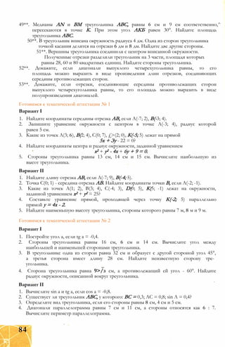 49**. Медианы AN и ВМ треугольника ABC, равны 6 см и 9 см соответственно,^
пересекаются в точке К. При этом угол АКБ равен 30°. Найдите площадь
треугольника ABC.
50**. В треугольник вписана окружность радиуса 4 дм. Одна из сторон треугольника
точкой касания делится на отрезки 6 дм и 8 дм. Найдите две другие стороны.
51**. Вершины треугольника соединили с центром вписанной окружности.
Полученные отрезки разделили треугольник на 3 части, площади которых
равны 28, 60 и 80 квадратных единиц. Найдите стороны треугольника.
52**. Докажите, если диагонали выпуклого четырехугольника равны, то его
площадь можно выразить в виде произведения длин отрезков, соединяющих
середины противолежащих сторон.
53**. Докажите, если отрезки, соединяющие середины противолежащих сторон
выпуклого четырехугольника равны, то его площадь можно выразить в виде
полупроизведения диагоналей.
Готовимся к тематической аттестации № 1
Вариант I
1. Найдите координаты середины отрезка АВ, если А(-7; 2), В(-3; 4).
2. Запишите уравнение окружности с центром в точке А(-3; 4), радиус которой
равен 5 см.
3. Какие из точек А(3; 6), В(2; 4), С(0; 7), £>(2; 0), К(-5; 5) лежат на прямой
5х + Зу - 22 = 0?
4. Найдите координаты центра и радиус окружности, заданной уравнением
х2 + у2 - 4х + 6у + 9 = 0.
5. Стороны треугольника равны 13 см, 14 см и 15 см. Вычислите наибольшую из
высот треугольника.
Вариант II
1. Найдите длину отрезка АВ, если А(-7; 9), В(-4; 5).
2. Точка С(0; 1) - середина отрезка АВ. Найдите координаты точки В, если А(-2; -1).
3. Какие из точек А(1; 2), В(3; 4), С(-4; 3), D(0; 5), К(5; -1) лежат на окружности,
заданной уравнением х2 + у2 = 25?
4. Составьте уравнение прямой, проходящей через точку К(-2; 5) параллельно
прямой у = 4х - 2.
5. Найдите наименьшую высоту треугольника, стороны которого равны 7 м, 8 м и 9 м.
Готовимся к тематической аттестации № 2
Вариант I
1. Постройте угол а, если tg а = -0,4.
2. Стороны треугольника равны 16 см, 6 см и 14 см. Вычислите угол между
наибольшей и наименьшей сторонами треугольника.
3. В треугольнике одна из сторон равна 32 см и образует с другой стороной угол 45°,
а третья сторона имеет длину 28 см. Найдите неизвестную сторону тре­
угольника.
4. Сторона треугольника равна 9>/з см, а противолежащий ей угол - 60°. Найдите
радиус окружности, описанной вокруг треугольника.
Вариант II
1. Вычислите sin а и tg а, если cos а = -0,8.
2. Существует ли треугольник ABC, у которого: ВС = 0,3; АС = 0,8; sin А = 0,4?
3. Определите вид треугольника, если его стороны равны 8 см, 4 см и 5 см.
4. Диагонали параллелограмма равны 7 см и 11 см, а стороны относятся как 6 : 7.
Вычислите периметр параллелограмма.
84
 