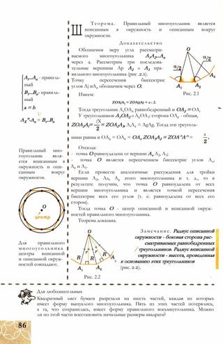 Ai...An - правиль­
ный
В1...Вп- правиль­
ный
a = b
U
AX"-An = Bv..Bn
Правильный мно­
гоугольник явля­
ется вписанным в
окружность и опи­
санным вокруг
окружности.
Для правильного
многоугольника
центры вписанной
и описанной окруж­
ностей совпадают.
Ш
Теорема. Правильный многоугольник является
вписанным в окружность и описанным вокруг
окружности.
Доказательство
Обозначим меру угла рассматри­
ваемого многоугольника А1А2...Ап
через а. Рассмотрим три последова­
тельные вершины Ар А2 и А3 пра­
вильного многоугольника (рис .2.1).
Точку пересечения биссектрис
углов Aj иА2 обозначим через О.
Имеем:
ZOAjA2 = ZOAjjAj = а : 2.
Тогда треугольник АхОА2 равнобедренный и ОА2 = ОАг
У треугольников А1ОА2 и А2ОА3: сторона ОА2 - общая,
(X
ZOA2Al= — = ZOA2A3, А,А2 = AgAg. Тогда эти треуголь-
Рис. 2.1
ники равны и ОА3 = ОА2 = OAv ZOA3A2 = ZOA^A^ =
а
Отсюда:
- точка О равноудалена от вершин Av А2, А3;
- точка О является пересечением биссектрис углов Ах,
А2 и А3.
Если провести аналогичные рассуждения для тройки
вершин А2, Ад, А4 этого многоугольника и т. д., то в
результате получим, что точка О равноудалена от всех
вершин многоугольника и является точкой пересечения
биссектрис всех его углов (т. е. равноудалена от всех его
сторон).
Тогда точка О - центр описанной и вписанной окруж­
ностей правильного многоугольника.
Теорема доказана.
Замечание. Радиус описанной
окружности - боковая сторона рас­
сматриваемых равнобедренных
/ треугольников. Радиус вписанной
окружности - высота, проведенная
3 к основанию этих треугольников
(рис. 2.2).
Рис. 2.2
Для любознательных
Квадратный лист бумаги разрезали на шесть частей, каждая из которых
имеет форму выпуклого многоугольника. Пять из этих частей потерялись,
а та, что сохранилась, имеет форму правильного восьмиугольника. Можно
ли по этой части восстановить начальные размеры квадрата?
86
 