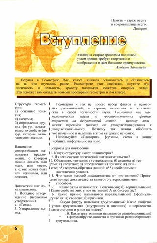 Память - страж всему
и сокровищница всего.
Цицерон
Взгляд на старые проблемы под иным
углом зрения требует творческого
воображения и дает большие преимущества.
Альберт Эйнштейн
Вступая в Геометрию 9-го класса, сначала остановитесь и оглянитесь
на то, что изучалось ранее. Рассмотрите этот «пейзаж», ощутите его
логичность и цельность, красоту маленьких сюжетов опорных задач.
Это поможет вам овладеть новыми просторами геометрии в 9-м классе.
Структура геомет­
рии:
1) основные поня­
тия;
2) аксиомы;
3) определение дру­
гих фигур, доказа­
тельство свойств фи­
гур, которые отли­
чаются от аксиом.
Напомним:
утверждением на­
зывается предло­
жение, о котором
можно сказать или
«да», или «нет»,
т. е. оно может быть
или истинным, или
ложным.
Логический шаг до­
казательства:
1. Исходное утвер­
ждение (несколько
утверждений).
2. «Тогда».
3. Утверждение-вы­
вод.
Геометрия - это не просто набор фактов и некото­
рых размышлений, а строгая, целостная и эстетиче­
ская в своей логичности наука. Геометрия как ма­
тематическая наука о пространственных формах
опирается на дедуктивный метод - цепочку логи­
ческих переходов (шагов) от утверждения-условия к
утверждению-выводу. Поэтому так важно обобщить
уже изученное и выделить в этом материале основное.
Используйте: «Словарик», форзацы, схемы в конце
учебника, информацию на поле.
| Вопросы для повторения
I 1. Какую структуру имеет планиметрия?
2. Из чего состоит логический шаг доказательства?
I 3. Объясните, что такое: а) утверждение; б) аксиома; в) тео-
| рема; г) следствие; д) определение; е) признак; ж) свой-
I ство; з*) теорема, обратная данной; и**) необходимое и
достаточное условия.
I 4. Что такое «способ доказательства от противного»? Приве-
| дите пример доказательства какого-то утверждения этим
* способом.
5. Какие углы называются: а)смежными; б) вертикальными?
I Какие свойства этих углов вы знаете? А их биссектрис?
| 6. Какие прямые называются параллельными? Сформули-
, руйте их: а) свойства; б) признаки.
7. Какую фигуру называют треугольником? Какие свойства
I углов треугольника (внутренних и внешних) и неравенства
I для его сторон и углов вы знаете?
. 8. Какие треугольники называются равнобедренными?
* Сформулируйте свойства и признаки равнобедренного
I треугольника.
6
 