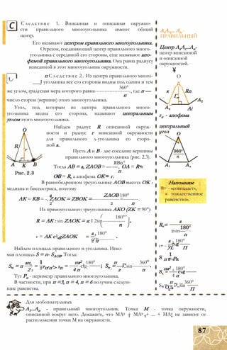 с Следствие 1. Вписанная и описанная окружно­
сти правильного многоугольника имеют общий
центр.
Его называют центром правильного многоугольника.
Отрезок, соединяющий центр правильного много­
угольника с серединой его стороны, еще называют апо­
фемой правильного многоугольника. Она равна радиусу
вписанной в этот многоугольник окружности.
п Следствие 2. Из центра правильного много-
___J угольника все его стороны видны под одним и тем
360°
же углом, градусная мера которого равна----------------------, где п —
п
число сторон (вершин) этого многоугольника.
Угол, под которым из центра правильного много­
угольника видна его сторона, называют центральным
углом этого многоугольника.
Найдем радиус R описанной окруж­
ности и радиус г вписанной окружности
для правильного л-угольника со сторо­
ной а.
Пусть А и В - две соседние вершины
правильного многоугольника (рис. 2.3).
ЯВ0°
Тогда АВ = a, ZAOB =——, ОА = R и
п
ОВ = R, а апофема ОК = г.
В равнобедренном треугольнике АОВ высота ОК -
медиана и биссектриса, поэтому
a ZAOB 180°
АК = КВ = -, ZAOK = ZBOK =-----------------=---------.
2’ 2 п
Из прямоугольного треугольника АКО (ZK = 90°):
180°^
R = АК : sin ZAOK = a: I 2sin--------------
г = АК c,gZAOK
а , 180°
octg----------2 п
Найдем площадь правильного n-угольника. Иско­
мая площадь S = п- SAOB. Тогда:
S„ = п
ап
2Рпгп'> Sn
па2
х 180°
-ctg- 0 п „2 . 360
S„ = —iCsin----------п
2
п
2 2 4 п z п
Тут Рп - периметр правильного многоугольника.
В частности, при п =3, п = 4, п = 6 получим следую­
щие равенства.
AtA.,... Ап -
ПРАВИЛЬНЫЙ
Центр АхАг...Ап-
центр вписанной
и описанной
окружностей.

О
А
к
Г„
_
Rn
Ai
гп - апофема
центральный
Напомним:
= - «совпадает»,
« тождественное
равенство».
R =
а
2sin—
п
а А 180°
Г" = 9/L П
=-Рлп 2 л п
_ па2
А 180°
4 п
п „2 ._ 360°
S. =— i?„sinп О п
с* П
Для любознательных
А1...Ап - правильный многоугольник. Точка М - точка окружности,
описанной вокруг него. Докажите, что МА2 + МА2 + ... + МА2 не зависит от
расположения точки М на окружности.
87
 