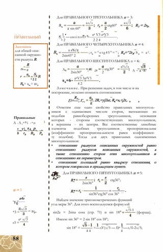 А 1 - А п -
ПРАВИЛЬНЫЙ
Запомним
для общей опи­
санной окружно­
сти радиуса R:
R
Гз~ 2
4 2 2
= ав = 2г,
Правильные
А -А,и В і -в п
а _t_Ra_Pa
п = 3
а4з
гч =-----3 6
Ял/З
а2 л/3
*3 = = 2г„
«3 =
Для ПРАВИЛЬНОГО ТРЕУГОЛЬНИКА п = 3:
Я,
ал/з
2 sin 60°
ctg60°
ал/3
R3 = 2r-,
_ 1 • а2 V3 a2V3
S, = —aasinoO =------------=---------.
3 2 2 2 4
Для ПРАВИЛЬНОГО ЧЕТЫРЕХУГОЛЬНИКА п = 4:
а а%/2
; r4 =^ctg45°=^; R4=^2r4; S 4 = a2 .
и и2sin45° 2
Для ПРАВИЛЬНОГО ШЕСТИУГОЛЬНИКА п = 6:
А гв
sc=6-
2sin30° ' ° 2
a2V3 3a2V3
ctg30°
а%/з
А ~ 2 г®’
4 2
Замечание. При решении задач, в том числе и на
построение, полезно помнить соотношения:
R3
Гі=—', Г,3 2
тг; 2R,=y[2ar, R,=a,=2r,.
Отметим еще одно свойство правильных многоуголь­
ников с одинаковым числом сторон, вытекающее из
подобия равнобедренных треугольников, основания
которых - стороны соответствующих многоугольников,
а вершины - их центры. Все соответственные линейные
элементы подобных треугольников пропорциональны
(коэффициент пропорциональности равен коэффициен­
ту подобия). Тогда для двух правильных одноименных
многоугольников:
• отношение радиусов описанных окружностей равно
отношению радиусов вписанных окружностей, а
также отношению сторон этих многоугольников и
отношению их периметров;
• отношение площадей равно квадрату отношения, о
котором говорилось в предыдущем пункте.
Для ПРАВИЛЬНОГО ПЯТИУГОЛЬНИКА п = 5:
а а
R*
R*
2sin36°
ctg36°;
sin36°ctg36° cos 36°
Найдем значение тригонометрических функций
угла меры 36°. Для этого воспользуемся формулой
л/5-1
sin2a = 2sina cosa (стр. 71) и sin 18
Имеем: sin 36° = 2 sin 18° cos 18°;
(форзац).
sin 18° = ——— =—лУ(л/5 — I)2 =—л/б-2л/5;
4 4 4
88
 