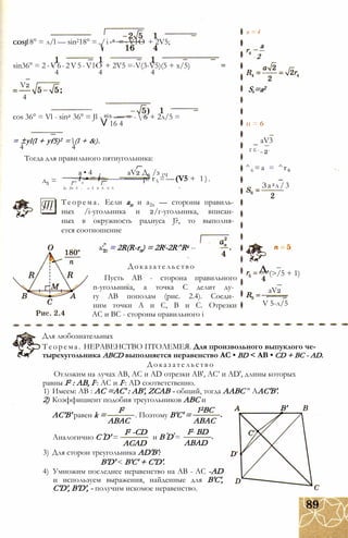 COSJ18° = л/l — sin218° =./і -6 =-VlO + 2V5;
sin36° = 2-V6-2V5-VlO + 2V5 =-V(3-V5)(5 + x/5)
4 4 4
V2
4
cos 36° = Vl - sin2 36° = Jl - 2(5 —- = - ;6 + 2л/5 =
V 16 4
= ±yl(l + yf5)2 =(l + &).
4 4
Тогда для правильного пятиугольника:
а • 4
д5 =
aV2 Д6 /з 1Ч
_ і -• = і-----------------р? r5 = —(V5 + 1 ).
2v 2V 5 - v 5 V 5- V 5 4
Теорема. Если ап и a2n — стороны правиль­
ных /i-угольника и 2/г-угольника, вписан­
ных в окружность радиуса J?, то выполня­
ется соотношение
a‘„ = 2R(R-rn) = 2Ri-2R^Rz --
Доказательство
Пусть АВ - сторона правильного
n-угольника, а точка С делит ду­
гу АВ пополам (рис. 2.4). Соеди­
ним точки А и С, В и С. Отрезки
АС и ВС - стороны правильного і
а
~ 2
п = 4
S,=a2
п = 6
aV3
Г б - _ 2-
^6 =a = ^r 6
За 2л/3
Д.(>/5 + 1)
aV2
V 5-л/5
Для любознательных
Теорема. НЕРАВЕНСТВО ПТОЛЕМЕЯ. Для произвольного выпуклого че­
тырехугольника ABCD выполняется неравенство АС • BD < АВ • CD + ВС - AD.
Доказательство
Отложим на лучах АВ, АС и AD отрезки АВ', АС’ и AD', длины которых
равны I2 : АВ, I2: АС и I2: AD соответственно.
1) Имеем: АВ : АС =АС' : АВ', ZCAB - общий, тогда ААВС " ААС'В'.
2) Коэффициент подобия треугольников ABC и
АС’В' равен k =
I2
Аналогично C D' =
ABAC
I2 -CD
. Поэтому В'С' =
12ВС
ABAC
В'
и В D =
I2 BD
ABADACAD
3) Для сторон треугольника AD'B':
B'D' < B'C' + C'D'.
4) Умножим последнее неравенство на АВ - AC -AD
и используем выражения, найденные для В'С',
C'D', B'D', - получим искомое неравенство.
 