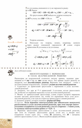 Если R — общий:
ain=2R(R-rn)
<=2 R2-
-2RJR2-^
2л-угольника, вписанного в ту же окружность радиу­
са R. Имеем:
ОА = ОС = ОВ = R, АВ = а , ОМ = г , АС = а„ .п' nr Zn
Из треугольника АОС найдем по теореме косинусов
180°
АС2 и учтем, что ОМ = CM cos и
п
ОМ = JOA2 - AM2 = Jr2
а2
п = AC2 = 2R2 - 2R ■ R cos
R2 -
fa fп
І 2V /
180°
= 2R2 - 2Rr =
= 2R2 - 2RjR2 - —■
Теорема доказана.
Используя эту теорему, можно, например, записать
через радиус описанной окружности R длины сторон
правильных 8-угольника и 12-угольника.
а613
------- ,тогдаa4=W2, г4 = ^-;а6=Д, г6 =
RJ2
а8 =2R(R-r,)=2R R--
а2
2 = 2R(R -re) = 2R R
2
RjЗ
=R2(2- y/2);
-2RZ
2
Для любознательных
МНОГОУГОЛЬНИКИ С ВЕРШИНАМИ
В УЗЛАХ ЦЕЛОЧИСЛЕННОЙ РЕШЕТКИ
Рассмотрим на координатной плоскости систему прямых, заданных урав­
нениями х = тиу = п, где тип- целые числа. Эти прямые задают решетку из
квадратов, или целочисленную решетку. Вершины этих квадратов - точки с
целочисленными координатами - называют узлами целочисленной решетки.
1. Существует ли правильный треугольник с вершинами в узлах целочис­
ленной решетки?
2. Докажите, что при п * 4 правильный /г-угольник нельзя расположить
так, чтобы все его вершины оказались в узлах целочисленной решетки.
3. Можно ли прямоугольный треугольник, длины сторон которого выражены
целыми числами, расположить так, чтобы его вершинами были узлы цело­
численной решетки, а ни одна из сторон не принадлежала линиям решетки?
4. Докажите теорему, которую называют формулой Пика.
Теорема. Если вершины многоугольника (не обязательно выпуклого)
расположены в узлах целочисленной решетки, при этом внутри много­
угольника содержится п узлов решетки, а на его сторонах - т таких узлов,
то площадь многоугольника равна п + 0,5т - 1.
5. Вершины треугольника расположены в узлах целочисленной решетки,
при этом на сторонах треугольника других узлов нет, а внутри него
содержится только один узел - точка М. Докажите, что М - центроид
данного треугольника. Совет. Воспользуйтесь формулой Пика.
90
 