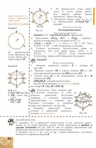 Дана окружность —
строим вписанный
правильный
ШЕСТИУГОЛЬНИК
Из произвольной
точки окружности А
делаем засечки рас­
твором циркуля R.
2) CD 1 АВ через О;
3) КМ - серед, пер.
к АО;
4) ККХ ± CD,
ММ, 1 CD.
Рис. 2.7
уАхА2
ZA,OA7 = 6-60°
2. Из произвольной точки окруж­
ности А, делаем засечку раство­
ром циркуля, равным радиусу
окружности, - имеем точку А2.
3. Аналогично строим точки А3, А4, As,
А6. Шестиугольник A^A.jA.Ji^AA^ -
искомый.
Доказательство
По построению имеем:
ЛА2=а2Аз=ал=аа=аоЛ=д-
Доказать: (1) А7 =АХ; (2)A1A2A3AfAAe - правильный.
1) Треугольники ОАхА2, ОА^, ..., ОА,Ав - равносто­
ронние по построению, их углы равны по 60°, т. е.
А<Аз = ... = wA5A6 = ^АД = 60°. Тогда
360°. Утверждение (1) доказано.
2) Стороны полученного шестиугольника равны по
построению. Его углы равны между собой, т. к.
ДОА,А2 = ... = ДОАдА,. Тогда шестиугольник
А1А2А3А4АА6 - правильный. Утверждение (2) доказано.
Способ II
План построения
1. Начертим окружность радиуса R с центром О
(рис. 2.8).
2. Проведем диаметр АВ и строим диаметр CD _L АВ,
затем серединный перпендикуляр КМ к радиусу АО.
3. Строим точки Кх и М,, симметричные точкам К и М
относительно CD.
АММХВКХК - искомый шестиугольник.
Доказательство проведите самостоятельно (учиты­
вая, что а6 = R = 2г3, АК =АМ= R).
Замечание. Если построен пра­
вильный n-угольник, то легко а„ А ал
построить правильный 2п-угольник
(например, с помощью серединных
перпендикуляров к сторонам пра- н і у D
вильного п-угольника и описанной ь
вокруг него окружности - см. рис. 2.8).
Постройте правильный восьми­
угольник и правильный двенадцати­
угольник самостоятельно.
/
а3
(h ' ' ^
о jгв
В
Рис. 2.8
Для любознательных
1. Докажите, что в правильном пятиугольнике: а) две диагонали, прове­
денные не из одной вершины, делятся точкой пересечения в крайнем и
среднем отношении (см. стр. 224); б) один из отрезков, образованных при
пересечении диагоналей, равен стороне этого пятиугольника.
2. Докажите, что а| = а,2 + а2, где ап - сторона правильного «-угольника,
вписанного в окружность радиуса R.
92
 