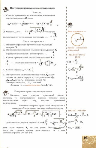 Анализ
1. Сторона правильного десятиугольника, вписанного в
окружность радиуса R, равна
а,п~ 2i?sin^^-= 2Rsinl8° = ^-—^R = ~-R-^R.
Построение правильного десятиугольника
10
R
2
2 Я
r2 +
с R'
'Лп.
1 1 )R
1 v 2 , 2 1
2. Отрезок длины +^J ~~2^ ~ гипотенуза
с> Rпрямоугольного треугольника с катетами п и —.
2
План построения
1. Начертим окружность произвольного радиуса R с
центром О.
2. На произвольной прямой отложим отрезок, равный R,
R
и разделим его пополам - имеем отрезок —.
2
3. Строим прямоугольный треугольник по катетам R и
R
— - имеем его гипотенузу 1
4. Строим отрезок а]0 = t--R.
2
5. Ha окружности от произвольной ее точки Ах делаем
засечки раствором циркуля а10 - получаем точки А2,
А3, ...,А10(точка Ап - совпадает с точкой Aj).
Многоугольник AjA2 ... А10 - искомый.
Докажите это самостоятельно (что Ап ^Aj).
Построение правильного пятиугольника
Очевидно, если построен правильный десяти­
угольник, то, последовательно соединяя вершины этого
многоугольника через одну, получим правильный
пятиугольник.
Но можно построить правильный пятиугольник и
иным способом, исходя из уже известной вам формулы:
5 V2 V 2
Rz
V5 Гл/5
-R
V5
—R-R
2
Jr* +
V 1^J
Действительно, строить отрезок t = -—R -
2
если задан отрезок R, мы уже умеем. Осталось вспом-
нить, как строится среднее геометрическое !п т двух
заданных отрезков (см. стр. 278).
Дана окружность —
строим вписанныи
правильный:
ДЕСЯТИУГОЛЬ­
НИК
R
2'
2>! R
л/5 Д
о) а,„ =—R-------------
2 2
ПЯТИУГОЛЬНИК
1) R —> —; п = — R;
2 2
2) т = — Л - R-,
2
3) а5 = lnrn.
 