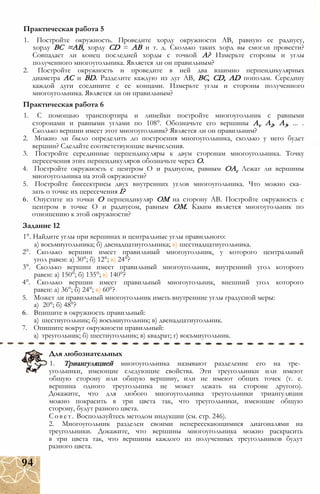 1. Постройте окружность. Проведите хорду окружности АВ, равную ее радиусу,
хорду ВС =АВ, хорду CD = АВ и т. д. Сколько таких хорд вы смогли провести?
Совпадает ли конец последней хорды с точкой А? Измерьте стороны и углы
полученного многоугольника. Является ли он правильным?
2. Постройте окружность и проведите в ней два взаимно перпендикулярных
диаметра АС и BD. Разделите каждую из дуг АВ, ВС, CD, AD пополам. Середину
каждой дуги соедините с ее концами. Измерьте углы и стороны полученного
многоугольника. Является ли он правильным?
Практическая работа 6
1. С помощью транспортира и линейки постройте многоугольник с равными
сторонами и равными углами по 108°. Обозначьте его вершины Av А2, А3, ... .
Сколько вершин имеет этот многоугольник? Является ли он правильним?
2. Можно ли было определить до построения многоугольника, сколько у него будет
вершин? Сделайте соответствующие вычисления.
3. Постройте серединные перпендикуляры к двум сторонам многоугольника. Точку
пересечения этих перпендикуляров обозначьте через О.
4. Постройте окружность с центром О и радиусом, равным ОАг Лежат ли вершины
многоугольника на этой окружности?
5. Постройте биссектрисы двух внутренних углов многоугольника. Что можно ска­
зать о точке их пересечения I?
6. Опустите из точки О перпендикуляр ОМ на сторону АВ. Постройте окружность с
центром в точке О и радиусом, равным ОМ. Каким является многоугольник по
отношению к этой окружности?
Задание 12
1°. Найдите углы при вершинах и центральные углы правильного:
а) восьмиугольника; б) двенадцатиугольника; в) шестнадцатиугольника.
2°. Сколько вершин имеет правильный многоугольник, у которого центральный
угол равен: а) 30°; б) 12°; в) 24°?
3°. Сколько вершин имеет правильный многоугольник, внутренний угол которого
равен: а) 150°; б) 135°; в) 140°?
4°. Сколько вершин имеет правильный многоугольник, внешний угол которого
равен: а) 36°; б) 24°; в) 60°?
5. Может ли правильный многоугольник иметь внутренние углы градусной меры:
а) 20°; б) 48°?
6. Впишите в окружность правильный:
а) шестиугольник; б) восьмиугольник; в) двенадцатиугольник.
7. Опишите вокруг окружности правильный:
а) треугольник; б) шестиугольник; в) квадрат; г) восьмиугольник.
Практическая работа 5
Для любознательных
1. Триангуляцией многоугольника называют разделение его на тре­
угольники, имеющие следующие свойства. Эти треугольники или имеют
общую сторону или общую вершину, или не имеют общих точек (т. е.
вершина одного треугольника не может лежать на стороне другого).
Докажите, что для любого многоугольника треугольники триангуляции
можно покрасить в три цвета так, что треугольники, имеющие общую
сторону, будут разного цвета.
Совет. Воспользуйтесь методом индукции (см. стр. 246).
2. Многоугольник разделен своими непересекающимися диагоналями на
треугольники. Докажите, что вершины многоугольника можно раскрасить
в три цвета так, что вершины каждого из полученных треугольников будут
разного цвета.
94
 